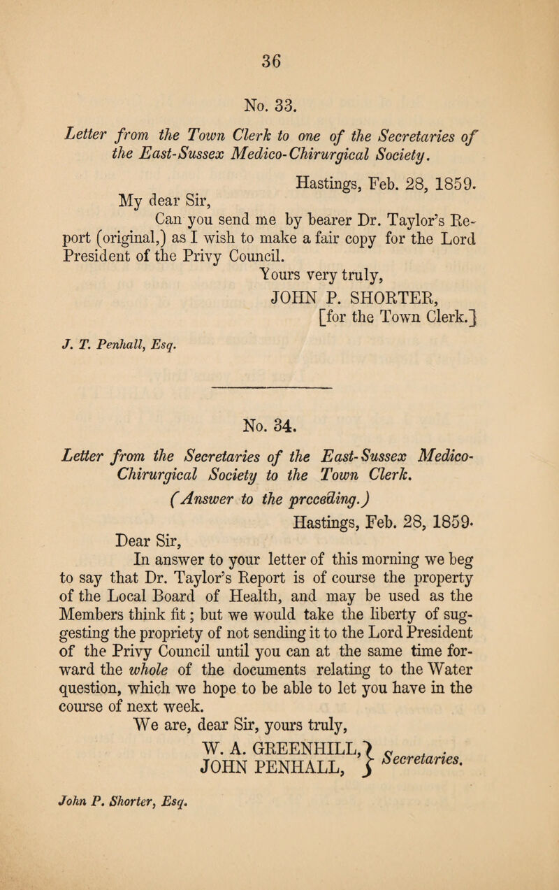 No. 33. Letter from the Town Clerk to one of the Secretaries of the East-Sussex Medico- Chirurgical Society. Hastings, Feb. 28, 1859. My clear Sir, Can you send me by bearer Dr. Taylor’s Re- port (original,) as I wish to make a fair copy for the Lord President of the Privy Council. Tours very truly, JOHN P. SHORTER, [for the Town Clerk.] J. T. Penhall, Esq. No. 34. Letter from the Secretaries of the East-Sussex Medico- Chirurgical Society to the Town Clerk. (Answer to the 'preceding.) Hastings, Feb. 28, 1859- Dear Sir, In answer to your letter of this morning we beg to say that Dr. Taylor’s Report is of course the property of the Local Board of Health, and may be used as the Members think fit; but we would take the liberty of sug¬ gesting the propriety of not sending it to the Lord President of the Privy Council until you can at the same time for¬ ward the whole of the documents relating to the Water question, which we hope to be able to let you have in the course of next week. We are, dear Sir, yours truly, W. A. GREENHILL,') c , . JOHN PENHALL, j Secretanes- John P. Shorter, Esq.