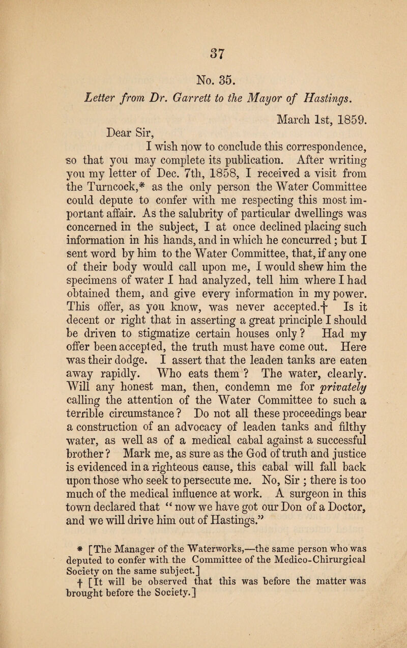 No. 35. Letter from Dr. Garrett to the Mayor of Hastings. March 1st, 1859. Dear Sir, I wish pow to conclude this correspondence, so that you may complete its publication. After writing you my letter of Dec. 7th, 1858, I received a visit from the Turncock,* as the only person the Water Committee could depute to confer with me respecting this most im¬ portant affair. As the salubrity of particular dwellings was concerned in the subject, I at once declined placing such information in his hands, and in which he concurred ; hut I sent word by him to the Water Committee, that, if any one of their body would call upon me, 1 would shew him the specimens of water I had analyzed, tell him where I had obtained them, and give every information in my power. This offer, as you know, was never accepted.-f Is it decent or right that in asserting a great principle I should be driven to stigmatize certain houses only ? Had my offer been accepted, the truth must have come out. Here was their dodge. I assert that the leaden tanks are eaten away rapidly. Who eats them ? The water, clearly. Will any honest man, then, condemn me for 'privately calling the attention of the Water Committee to such a terrible circumstance ? Do not all these proceedings bear a construction of an advocacy of leaden tanks and filthy water, as well as of a medical cabal against a successful brother? Mark me, as sure as the God of truth and justice is evidenced in a righteous cause, this cabal will fall back upon those who seek to persecute me. No, Sir ; there is too much of the medical influence at work. A surgeon in this town declared that “ now we have got our Don of a Doctor, and we will drive him out of Hastings.” * [The Manager of the Waterworks,—the same person who was deputed to confer with the Committee of the Medico-Chirurgical Society on the same subject.] f [It will be observed that this was before the matter was brought before the Society.]