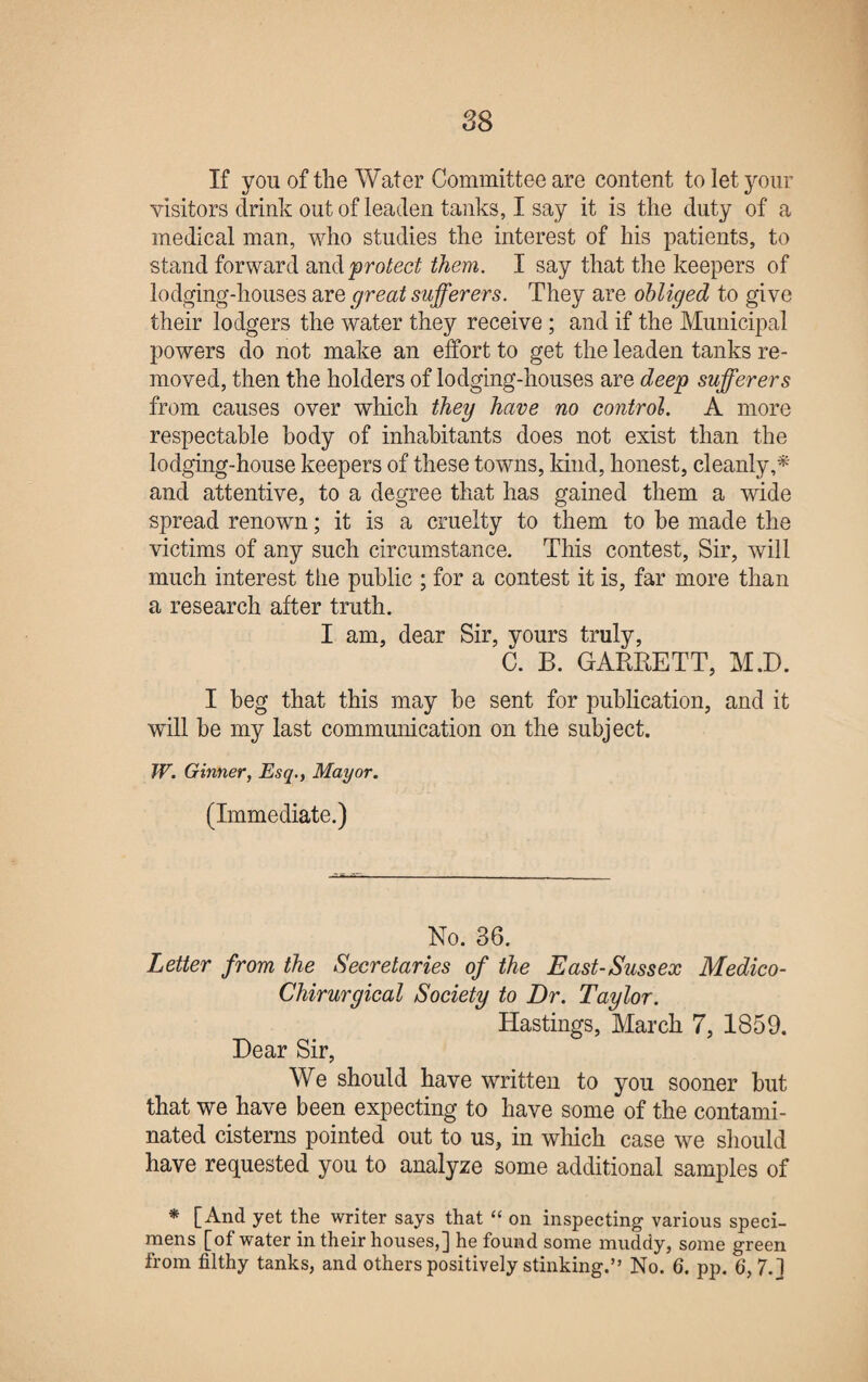 If you of the Water Committee are content to let your visitors drink out of leaden tanks, I say it is the duty of a medical man, who studies the interest of his patients, to stand forward and protect them. I say that the keepers of lodging-houses are great sufferers. They are obliged to give their lodgers the water they receive; and if the Municipal powers do not make an effort to get the leaden tanks re¬ moved, then the holders of lodging-houses are deep sufferers from causes over which they have no control. A more respectable body of inhabitants does not exist than the lodging-house keepers of these towns, kind, honest, cleanly,* and attentive, to a degree that has gained them a wide spread renown; it is a cruelty to them to be made the victims of any such circumstance. This contest, Sir, will much interest the public ; for a contest it is, far more than a research after truth. I am, dear Sir, yours truly, C. B. GARRETT, M.D. I beg that this may be sent for publication, and it will be my last communication on the subject. W. Ginner, Esq., Mayor. (Immediate.) No. 36. Letter from the Secretaries of the East-Sussex Medico- Chirurgical Society to Dr. Taylor. Hastings, March 7, 1859. Dear Sir, We should have written to you sooner but that we have been expecting to have some of the contami¬ nated cisterns pointed out to us, in which case we should have requested you to analyze some additional samples of * [And yet the writer says that “ on inspecting various speci¬ mens [of water in their houses,] he found some muddy, some green from filthy tanks, and others positively stinking.” No. 6. pp. 6, 7.]