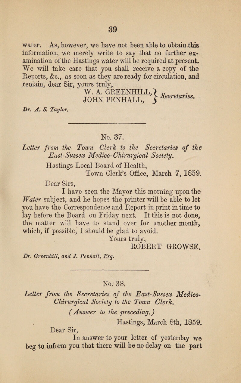 water. As, however, we have not been able to obtain this information, we merely write to say that no further ex¬ amination of the Hastings water will be required at present. We will take care that you shall receive a copy of the Reports, &c., as soon as they are ready for circulation, and remain, dear Sir, yours truly, W. A. GREENHILL,) « , . JOHN PENHALL, J Secretanes- Dr. A. S. Taylor. No. 37. Letter from the Town Clerk to the Secretaries of the East-Sussex Medico- Chirurgical Society. Hastings Local Board of Health, Town Clerk’s Office, March 7, 1859. Dear Sirs, I have seen the Mayor this morning upon the Water subject, and he hopes the printer will be able to let you have the Correspondence and Report in print in time to lay before the Board on Friday next. If this is not done, the matter will have to stand over for another month, which, if possible’ I should be glad to avoid. Yours truly, ROBERT GROWSE. Dr. Greenhill, and J. Penhall, Esq. No. 38. Letter from the Secretaries of the East-Sussex Medico• Chirurgical Society to the Town Clerk. (Answer to the 'preceding.) Hastings, March 8th, 1859. Dear Sir, In answer to your letter of yesterday we beg to inform you that there will be no delay on the part