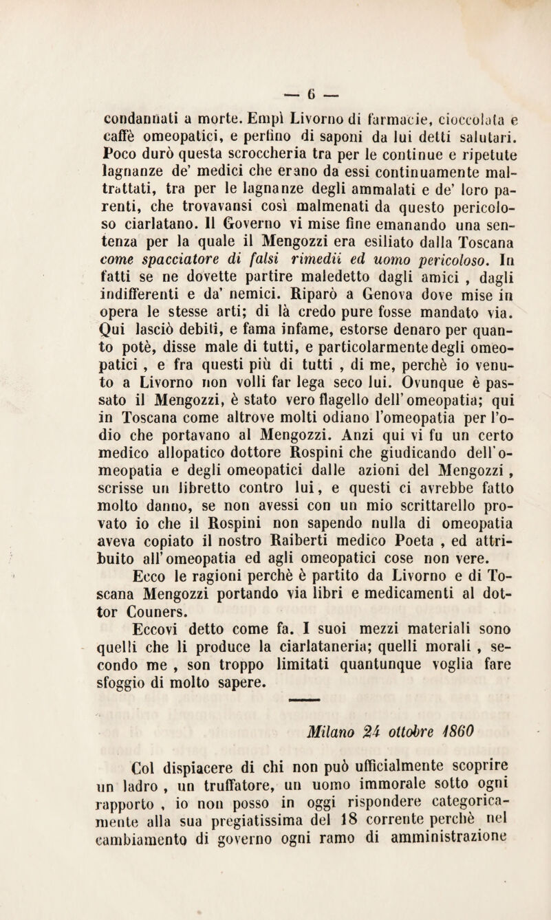 condannati a morte. Empì Livorno di farmacie, cioccolata e caffè omeopatici, e perfino di saponi da lui detti salutari. Poco durò questa scroccheria tra per le continue e ripetute lagnanze de’ medici che erano da essi continuamente mal¬ trattati, tra per le lagnanze degli ammalati e de’ loro pa¬ renti, che trovavansi così malmenati da questo pericolo¬ so ciarlatano. 11 Governo vi mise fine emanando una sen¬ tenza per la quale il Mengozzi era esiliato dalla Toscana come spacciatore di falsi rimedii ed uomo pericoloso. In fatti se ne dovette partire maledetto dagli amici , dagli indifferenti e da’ nemici. Riparò a Genova dove mise in opera le stesse arti; di là credo pure fosse mandato via. Qui lasciò debiti, e fama infame, estorse denaro per quan¬ to potè, disse male di tutti, e particolarmente degli omeo¬ patici , e fra questi più di tutti , di me, perchè io venu¬ to a Livorno non volli far lega seco lui. Ovunque è pas¬ sato il Mengozzi, è stato vero flagello dell’omeopatia; qui in Toscana come altrove molti odiano lomeopatia per l’o¬ dio che portavano al Mengozzi. Anzi qui vi fu un certo medico allopatico dottore Rospini che giudicando dell’o¬ meopatia e degli omeopatici dalle azioni del Mengozzi , scrisse un libretto contro lui, e questi ci avrebbe fatto molto danno, se non avessi con un mio scrittarello pro¬ vato io che il Rospini non sapendo nulla di omeopatia aveva copiato il nostro Raiberti medico Poeta , ed attri¬ buito all’omeopatia ed agli omeopatici cose non vere. Ecco le ragioni perchè è partito da Livorno e di To¬ scana Mengozzi portando via libri e medicamenti al dot¬ tor Couners. Eccovi detto come fa. I suoi mezzi materiali sono quelli che li produce la ciarlataneria; quelli morali , se¬ condo me , son troppo limitati quantunque voglia fare sfoggio di molto sapere. Milano ottobre 4860 Col dispiacere di chi non può ufficialmente scoprire un ladro , un truffatore, un uomo immorale sotto ogni rapporto , io non posso in oggi rispondere categorica¬ mente alla sua pregiatissima del 18 corrente perchè nel cambiamento di governo ogni ramo di amministrazione