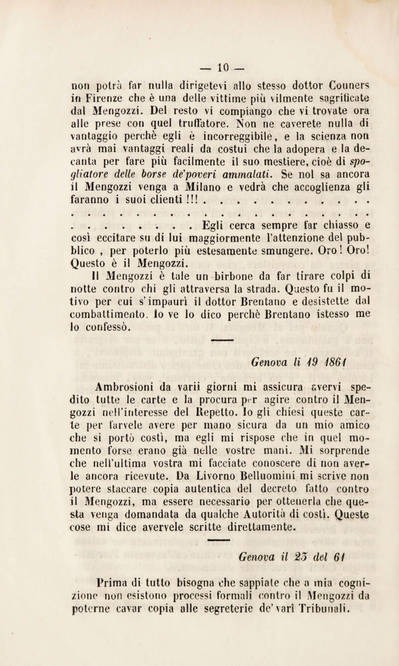 non potrà far nulla dirigetevi allo stesso dottor Couners in Firenze che è una delle vittime più vilmente sagrificate dal Mengozzi. Del resto vi compiango che vi trovate ora alle prese con quel truffatore. Non ne caverete nulla di vantaggio perchè egli è incorreggibile, e la scienza non avrà mai vantaggi reali da costui che la adopera e la de¬ canta per fare più facilmente il suo mestiere, cioè di spo- gliatore delle borse de’poveri ammalati. Se noi sa ancora il Mengozzi venga a Milano e vedrà che accoglienza gli faranno i suoi clienti !!!. .Egli cerca sempre far chiasso e così eccitare su di lui maggiormente l’attenzione del pub¬ blico , per poterlo più estesamente smungere. Oro ! Oro! Questo è il Mengozzi. 11 Mengozzi è tale un birbone da far tirare colpi di notte contro chi gli attraversa la strada. Questo fu il mo¬ tivo per cui s’impaurì il dottor Brentano e desistette dal combattimento, lo ve lo dico perchè Brentano istesso me lo confessò. Genova li 49 4864 Ambrosioni da varii giorni mi assicura avervi spe¬ dito tutte le carte e la procura pt r agire contro il Men¬ gozzi nell’interesse del Repello, lo gli chiesi queste car¬ te per farvele avere per mano sicura da un mio amico che si portò costì, ma egli mi rispose che in quel mo¬ mento forse erano già nelle vostre mani. Mi sorprende che nell’ultima vostra mi facciate conoscere di non aver¬ le ancora ricevute. Da Livorno Belluomini mi scrive non potere staccare copia autentica del decreto fatto contro il Mengozzi, ma essere necessario per ottenerla che que¬ sta venga domandata da qualche Autorità di costì. Queste cose mi dice avervele scritte direttamente. Genova il 25 del 64 Prima di tutto bisogna che sappiate che a tnia cogni¬ zione non esistono processi formali contro il Mengozzi da poterne cavar copia alle segreterie de’vari Tribunali.