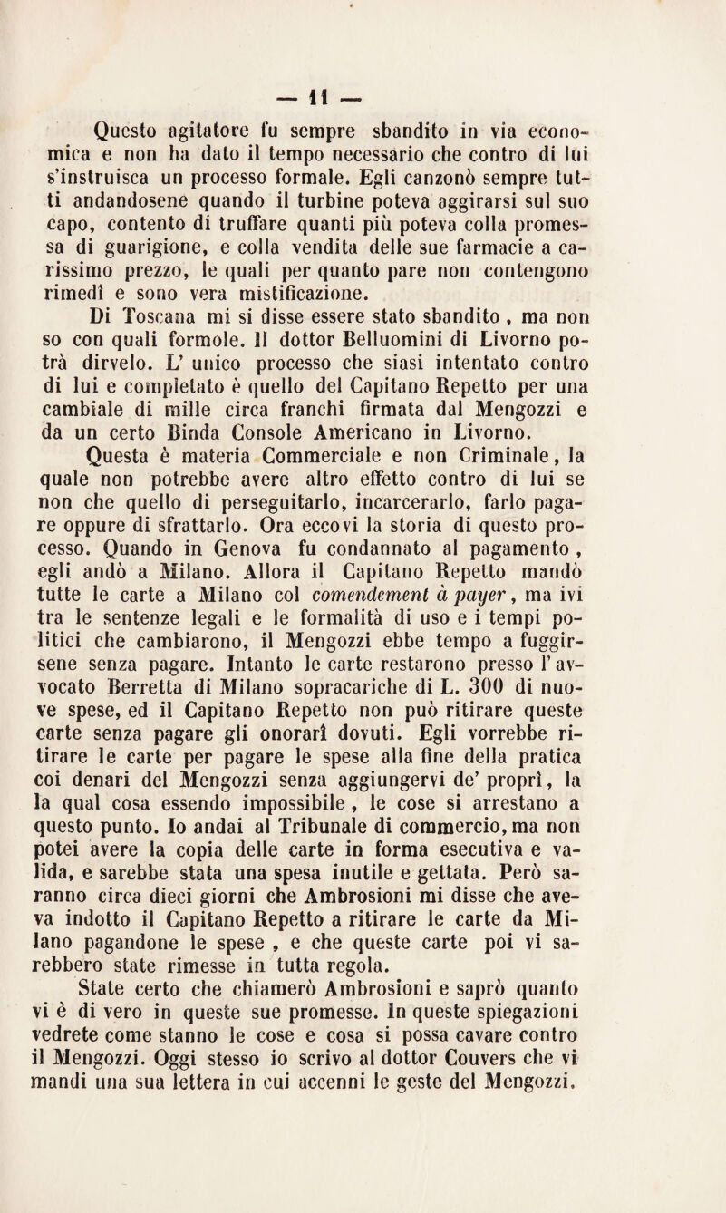Questo agitatore fu sempre sbandito in via econo¬ mica e non ha dato il tempo necessario che contro di lui s’instruisca un processo formale. Egli canzonò sempre tut¬ ti andandosene quando il turbine poteva aggirarsi sul suo capo, contento di truffare quanti più poteva colla promes¬ sa di guarigione, e colla vendita delle sue farmacie a ca¬ rissimo prezzo, le quali per quanto pare non contengono rimedi e sono vera mistificazione. Di Toscana mi si disse essere stato sbandito , ma non so con quali formolo. II dottor Belluomini di Livorno po¬ trà dirvelo. L* unico processo che siasi intentato contro di lui e completato è quello del Capitano Repetto per una cambiale di mille circa franchi firmata dal Mengozzi e da un certo Binda Console Americano in Livorno. Questa è materia Commerciale e non Criminale, la quale non potrebbe avere altro effetto contro di lui se non che quello di perseguitarlo, incarcerarlo, farlo paga¬ re oppure di sfrattarlo. Ora eccovi la storia di questo pro¬ cesso. Quando in Genova fu condannato al pagamento , egli andò a Milano. Allora il Capitano Repetto mandò tutte le carte a Milano col comendemenl à payer, ma ivi tra le sentenze legali e le formalità di uso e i tempi po¬ litici che cambiarono, il Mengozzi ebbe tempo a fuggir¬ sene senza pagare. Intanto le carte restarono presso l’av¬ vocato Berretta di Milano sopracariche di L. 300 di nuo¬ ve spese, ed il Capitano Repetto non può ritirare queste carte senza pagare gli onorari dovuti. Egli vorrebbe ri¬ tirare le carte per pagare le spese alla fine della pratica coi denari del Mengozzi senza aggiungervi de’propri, la la qual cosa essendo impossibile , le cose si arrestano a questo punto. Io andai al Tribunale di commercio, ma non potei avere la copia delle carte in forma esecutiva e va¬ lida, e sarebbe stata una spesa inutile e gettata. Però sa¬ ranno circa dieci giorni che Ambrosioni mi disse che ave¬ va indotto il Capitano Repetto a ritirare le carte da Mi¬ lano pagandone le spese , e che queste carte poi vi sa¬ rebbero state rimesse in tutta regola. State certo che chiamerò Ambrosioni e saprò quanto vi è di vero in queste sue promesse. In queste spiegazioni vedrete come stanno le cose e cosa si possa cavare contro il Mengozzi. Oggi stesso io scrivo al dottor Couvers che vi mandi una sua lettera in cui accenni le geste del Mengozzi,