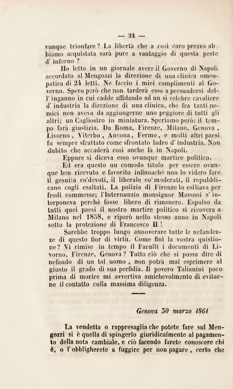 vunque trionfare? La libertà che a così caro prezzo ab - biamo acquistata sarà pure a vantaggio di questa peste d’ inferno ? Ho letto in un giornale avere il Governo di Napoli accordato al Mengozzi la direzione di una clinica omeo¬ patica di 24 letti. Ne faccio i miei complimenti al Go¬ verno. Spero però che non tarderà esso a persuadersi del- l’inganno in cui cadde affidando ad un sì celebre cavaliere d’ industria la direzione di una clinica, che fra tanti ne¬ mici non aveva da aggiungerne uno peggiore di tutti gli altri; un Cagliostro in miniatura. Speriamo però: il tem¬ po farà giustizia. Da Roma, Firenze, Milano, Genova , Livorno, Viterbo, Ancona, Fermo, e molti altri paesi fu sempre sfrattato come sfrontato ladro d’industria. Non dubito che accaderà così anche là in Napoli. F]ppure si diceva esso ovunque martire politico. Ed era questo un comodo titolo per essere ovun¬ que ben ricevuto e favorito infinoachè non lo videro fare il gesuita co’devoti, il liberale co’moderati, il repubbli¬ cano cogli esaltati. La polizia di Firenze lo esiliava per frodi commesse; l’Internunzio monsignor Massoni s’in¬ terponeva perchè fosse libero di rimanere. Espulso da tutti quei paesi il nostro martire politico si ricovera a Milano nel 1858, e riparò nello stesso anno in Napoli sotto la protezione di Francesco 11 ! Sarebbe troppo lungo annoverare tutte le nefandez¬ ze di questo fior di virtù. Come finì la vostra quistio- ne? Vi rimise in tempo il Farulli i documenti di Li¬ vorno, Firenze, Genova ? Tutto ciò che si possa dire di nefando di un tal uomo , non potrà mai esprimere al giusto il grado di sua perfidia. Il povero Talianini poco prima di morire mi avvertiva amichevolmente di evitar¬ ne il contatto colla massima diligenza. Genova 30 marzo 4864 La vendetta o rappresaglia che potete fare sul Men¬ gozzi si è quella di spingerlo giuridicalmente al pagamen¬ to della nota cambiale, e ciò facendo farete conoscere chi è, o l’obbligherete a fuggire per non pagare , certo che