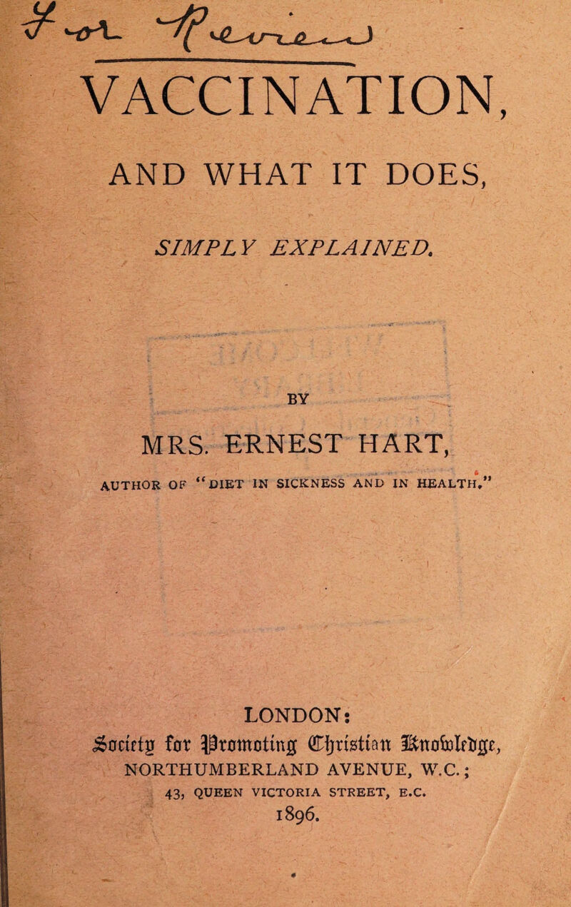 VACCINATION AND WHAT IT DOES, SIMPLY EXPLAINED. BY MRS. ERNEST HART, AUTHOR OF “ DIET IN SICKNESS AND IN HEALTH,” LONDON: S&flctftjj for Promoting Cijristtan Ettofolffcge, NORTHUMBERLAND AVENUE, W.C.; 43, QUEEN VICTORIA STREET, E.C. 1896.