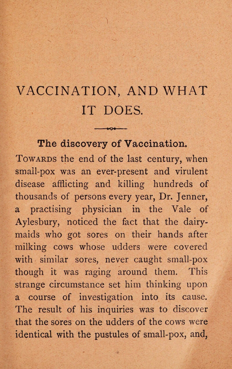 VACCINATION, AND WHAT IT DOES. ... - The discovery of Vaccination. Towards the end of the last century, when small-pox was an ever-present and virulent disease afflicting and killing hundreds of thousands of persons every year, Dr. Jenner, a practising physician in the Vale of Aylesbury, noticed the fact that the dairy¬ maids who got sores on their hands after milking cows whose udders were covered with similar sores, never caught small-pox though it was raging around them. This strange circumstance set him thinking upon a course of investigation into its cause. The result of his inquiries was to discover that the sores on the udders of the cows were identical with the pustules of small-pox, and,