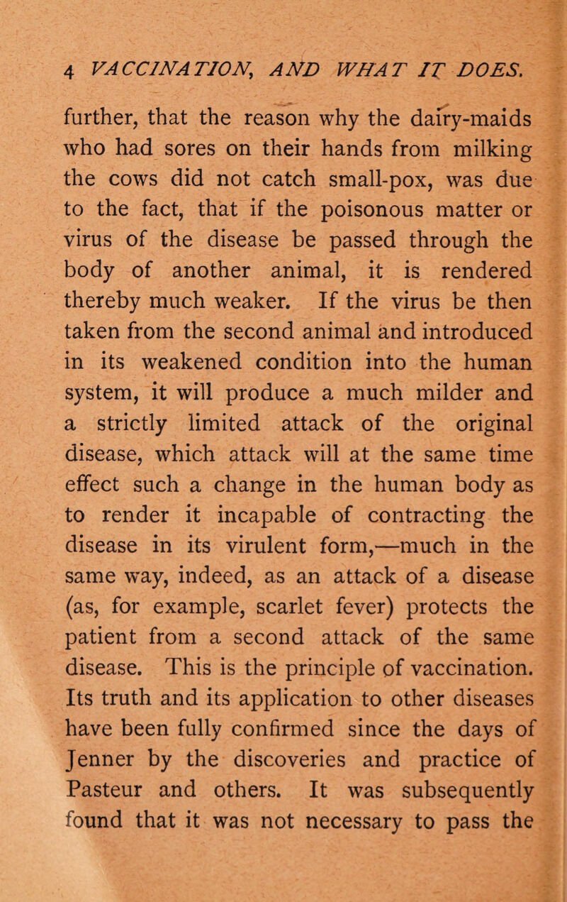 further, that the reason why the dairy-maids who had sores on their hands from milking the cows did not catch small-pox, was due to the fact, that if the poisonous matter or virus of the disease be passed through the body of another animal, it is rendered thereby much weaker. If the virus be then taken from the second animal and introduced in its weakened condition into the human system, it will produce a much milder and a strictly limited attack of the original disease, which attack will at the same time effect such a change in the human body as to render it incapable of contracting the disease in its virulent form,—much in the same way, indeed, as an attack of a disease (as, for example, scarlet fever) protects the patient from a second attack of the same disease. This is the principle of vaccination. Its truth and its application to other diseases have been fully confirmed since the days of Jenner by the discoveries and practice of Pasteur and others. It was subsequently found that it was not necessary to pass the