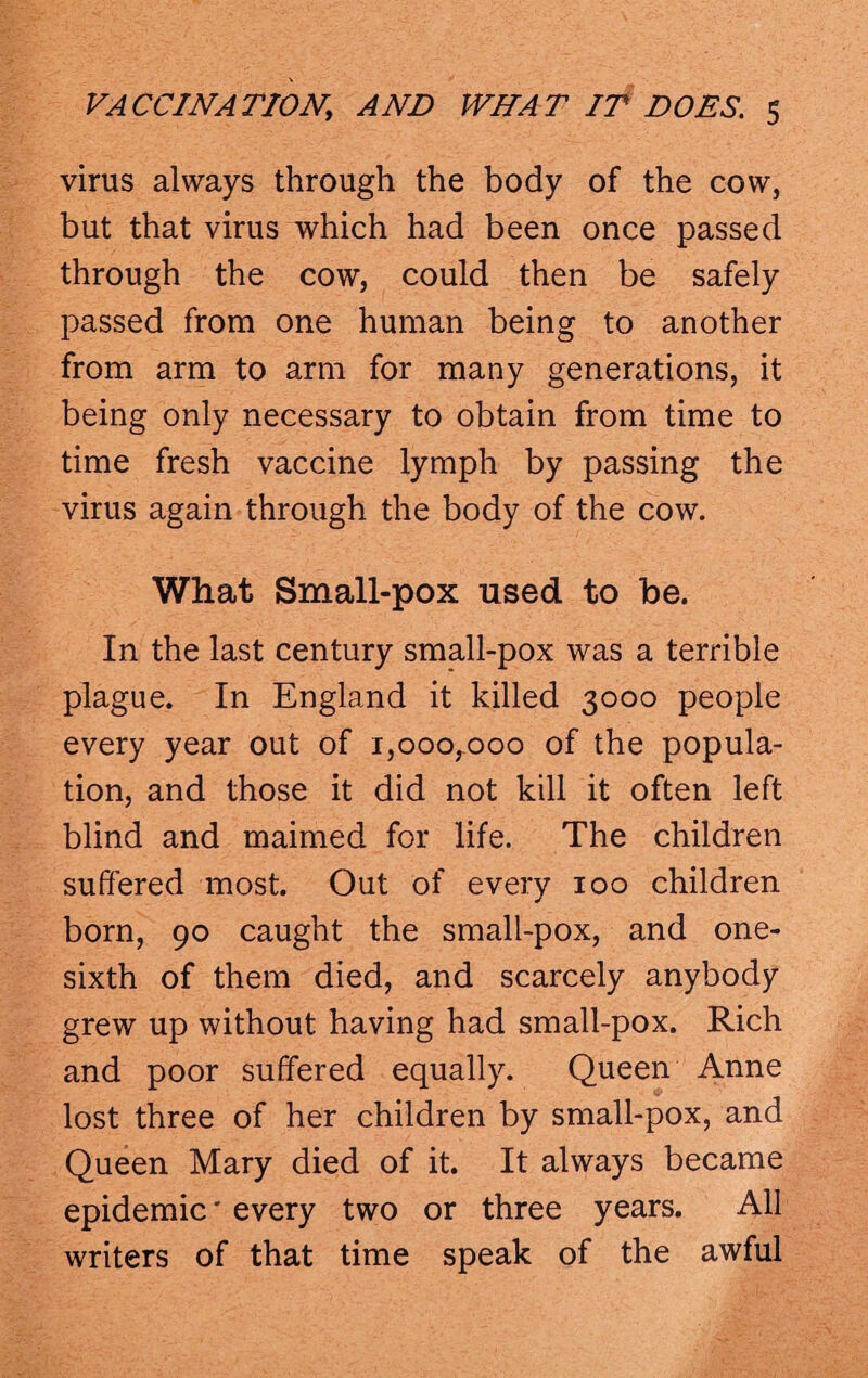 virus always through the body of the cow, but that virus which had been once passed through the cow, could then be safely passed from one human being to another from arm to arm for many generations, it being only necessary to obtain from time to time fresh vaccine lymph by passing the virus again through the body of the cow. What Small-pox used to be. In the last century small-pox was a terrible plague. In England it killed 3000 people every year out of i,ooorooo of the popula¬ tion, and those it did not kill it often left blind and maimed for life. The children suffered most. Out of every 100 children born, 90 caught the small-pox, and one- sixth of them died, and scarcely anybody grew up without having had small-pox. Rich and poor suffered equally. Queen Anne lost three of her children by small-pox, and Queen Mary died of it. It always became epidemic' every two or three years. All writers of that time speak of the awful
