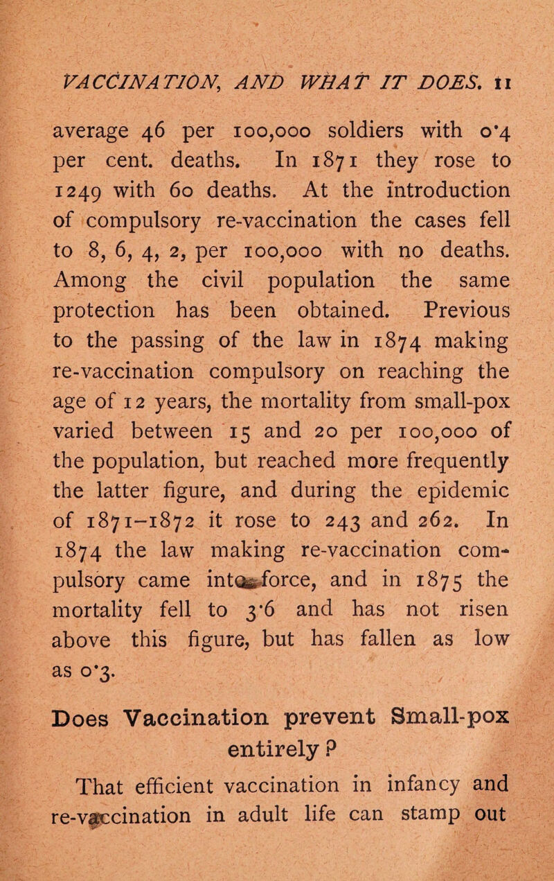 average 46 per 100,000 soldiers with 0*4 per cent, deaths. In 1871 they rose to 1249 with 60 deaths. At the introduction of compulsory re-vaccination the cases fell to 8, 6, 4, 2, per 100,000 with no deaths. Among the civil population the same protection has been obtained. Previous to the passing of the law in 1874 making re-vaccination compulsory on reaching the age of 12 years, the mortality from small-pox varied between 15 and 20 per 100,000 of the population, but reached more frequently the latter figure, and during the epidemic of 1871-1872 it rose to 243 and 262. In 1874 the law making re-vaccination com¬ pulsory came into*,force, and in 1875 the mortality fell to 3 ‘6 and has not risen above this figure, but has fallen as low as 0*3. Does Vaccination prevent Small-pox entirely ? That efficient vaccination in infancy and re-vaccination in adult life can stamp out v-