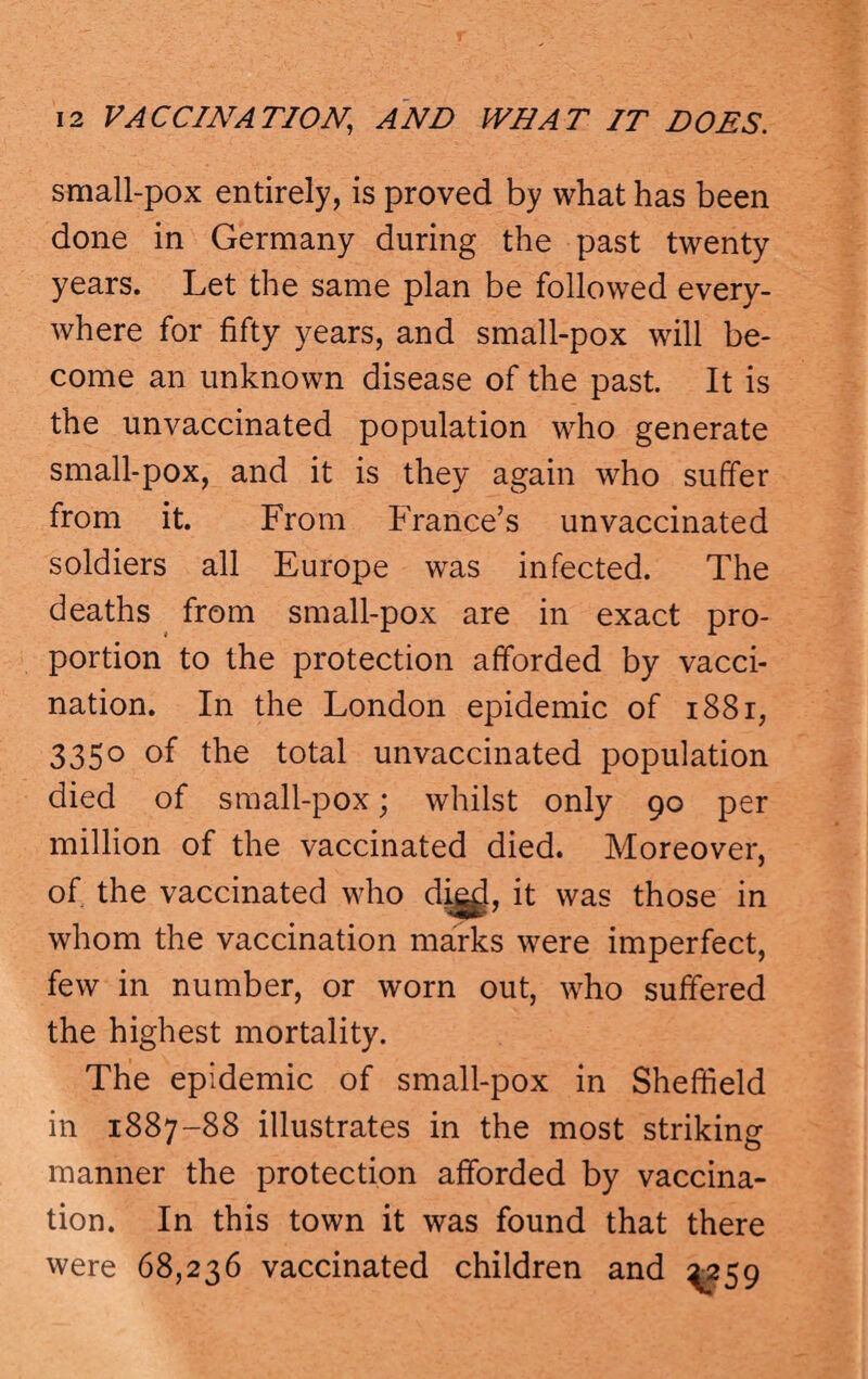 small-pox entirely, is proved by what has been done in Germany during the past twenty years. Let the same plan be followed every¬ where for fifty years, and small-pox will be¬ come an unknown disease of the past. It is the unvaccinated population who generate small-pox, and it is they again who suffer from it. From France’s unvaccinated soldiers all Europe was infected. The deaths from small-pox are in exact pro¬ portion to the protection afforded by vacci¬ nation. In the London epidemic of i88r, 3350 of the total unvaccinated population died of small-pox; whilst only 90 per million of the vaccinated died. Moreover, of the vaccinated who dig^, it was those in whom the vaccination marks were imperfect, few in number, or worn out, who suffered the highest mortality. The epidemic of small-pox in Sheffield in 1887-88 illustrates in the most striking manner the protection afforded by vaccina¬ tion. In this town it was found that there were 68,236 vaccinated children and ^259
