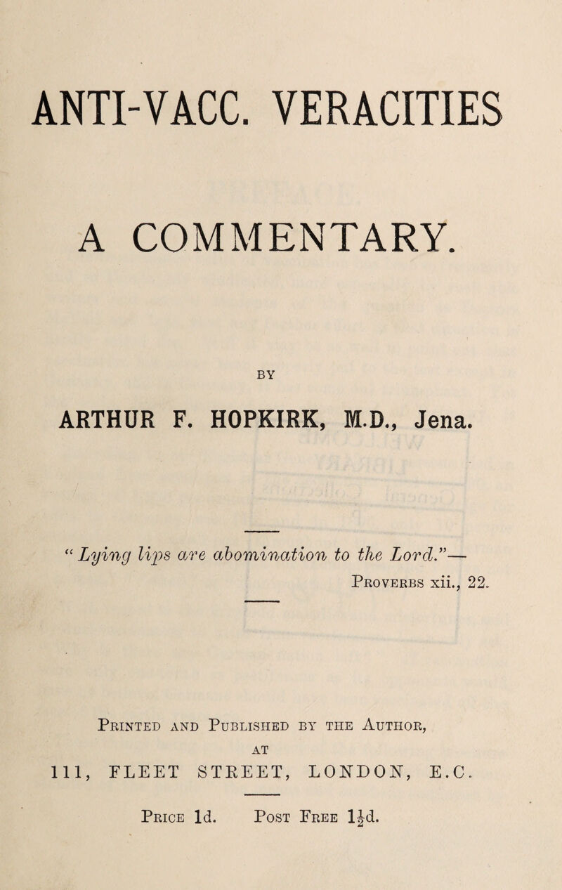 ANTI-VACC. VERACITIES A COMMENTARY. BY ARTHUR F. HOPKIRK, M.D., Jena. “ Lying lips are abomination to the Lord ”— Proverbs xii., 22. Printed and Published by the Author, at 111, PLEET STEEET, LONDON, E.C. Price Id. Post Free ljd.