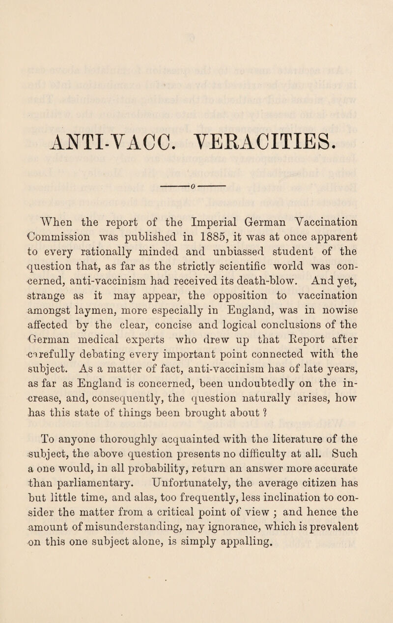 o When the report of the Imperial German Vaccination Commission was published in 1885, it was at once apparent to every rationally minded and unbiassed student of the question that, as far as the strictly scientific world was con¬ cerned, anti-vaccinism had received its death-blow. And yet, strange as it may appear, the opposition to vaccination amongst laymen, more especially in England, was in nowise affected by the clear, concise and logical conclusions of the German medical experts who drew up that Report after carefully debating every important point connected with the subject. As a matter of fact, anti-vaccinism has of late years, as far as England is concerned, been undoubtedly on the in¬ crease, and, consequently, the question naturally arises, how has this state of things been brought about 1 To anyone thoroughly acquainted with the literature of the subject, the above question presents no difficulty at all. Such a one would, in all probability, return an answer more accurate than parliamentary. Unfortunately, the average citizen has but little time, and alas, too frequently, less inclination to con¬ sider the matter from a critical point of view ; and hence the amount of misunderstanding, nay ignorance, which is prevalent on this one subject alone, is simply appalling.