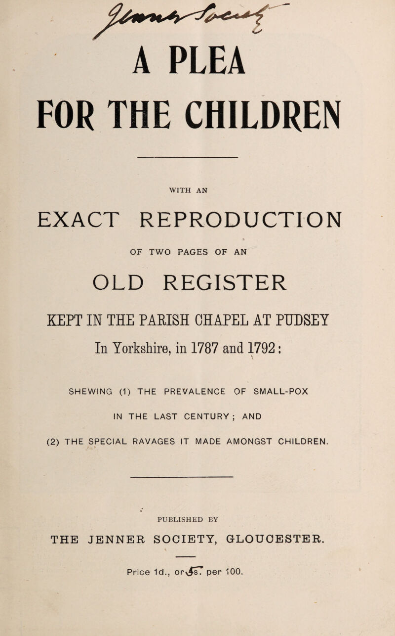 A PLEA FOR THE CHILDREN WITH AN EXACT REPRODUCTION OF TWO PAGES OF AN OLD REGISTER KEPT IN THE PARISH OHAPEL AT PUDSEY In Yorkshire, in 1787 and 1792: SHEWING (1) THE PREVALENCE OF SMALL-POX IN THE LAST CENTURY; AND (2) THE SPECIAL RAVAGES IT MADE AMONGST CHILDREN. PUBLISHED BY THE JENNER SOCIETY, GLOUCESTER. Price Id., or per 100.