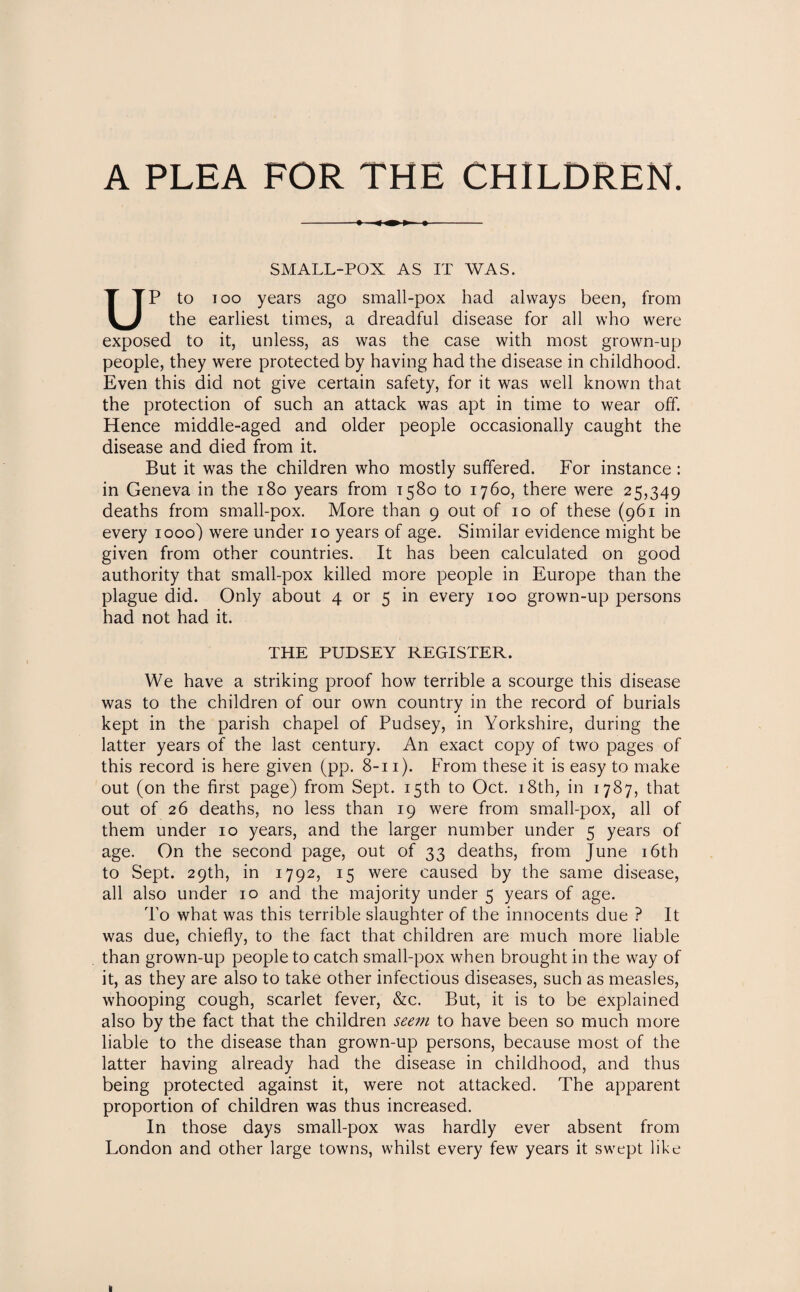 A PLEA FOR THE CHILDREN. SMALL-POX AS IT WAS. UP to ioo years ago small-pox had always been, from the earliest times, a dreadful disease for all who were exposed to it, unless, as was the case with most grown-up people, they were protected by having had the disease in childhood. Even this did not give certain safety, for it was well known that the protection of such an attack was apt in time to wear off. Hence middle-aged and older people occasionally caught the disease and died from it. But it was the children who mostly suffered. For instance : in Geneva in the 180 years from 1580 to 1760, there were 25,349 deaths from small-pox. More than 9 out of 10 of these (961 in every 1000) were under 10 years of age. Similar evidence might be given from other countries. It has been calculated on good authority that small-pox killed more people in Europe than the plague did. Only about 4 or 5 in every 100 grown-up persons had not had it. THE PUDSEY REGISTER. We have a striking proof how terrible a scourge this disease was to the children of our own country in the record of burials kept in the parish chapel of Pudsey, in Yorkshire, during the latter years of the last century. An exact copy of two pages of this record is here given (pp. 8-11). From these it is easy to make out (on the first page) from Sept. 15th to Oct. 18th, in 1787, that out of 26 deaths, no less than 19 were from small-pox, all of them under 10 years, and the larger number under 5 years of age. On the second page, out of 33 deaths, from June 16th to Sept. 29th, in 1792, 15 were caused by the same disease, all also under 10 and the majority under 5 years of age. To what was this terrible slaughter of the innocents due ? It was due, chiefly, to the fact that children are much more liable than grown-up people to catch small-pox when brought in the way of it, as they are also to take other infectious diseases, such as measles, whooping cough, scarlet fever, &c. But, it is to be explained also by the fact that the children seem to have been so much more liable to the disease than grown-up persons, because most of the latter having already had the disease in childhood, and thus being protected against it, were not attacked. The apparent proportion of children was thus increased. In those days small-pox was hardly ever absent from London and other large towns, whilst every few years it swept like