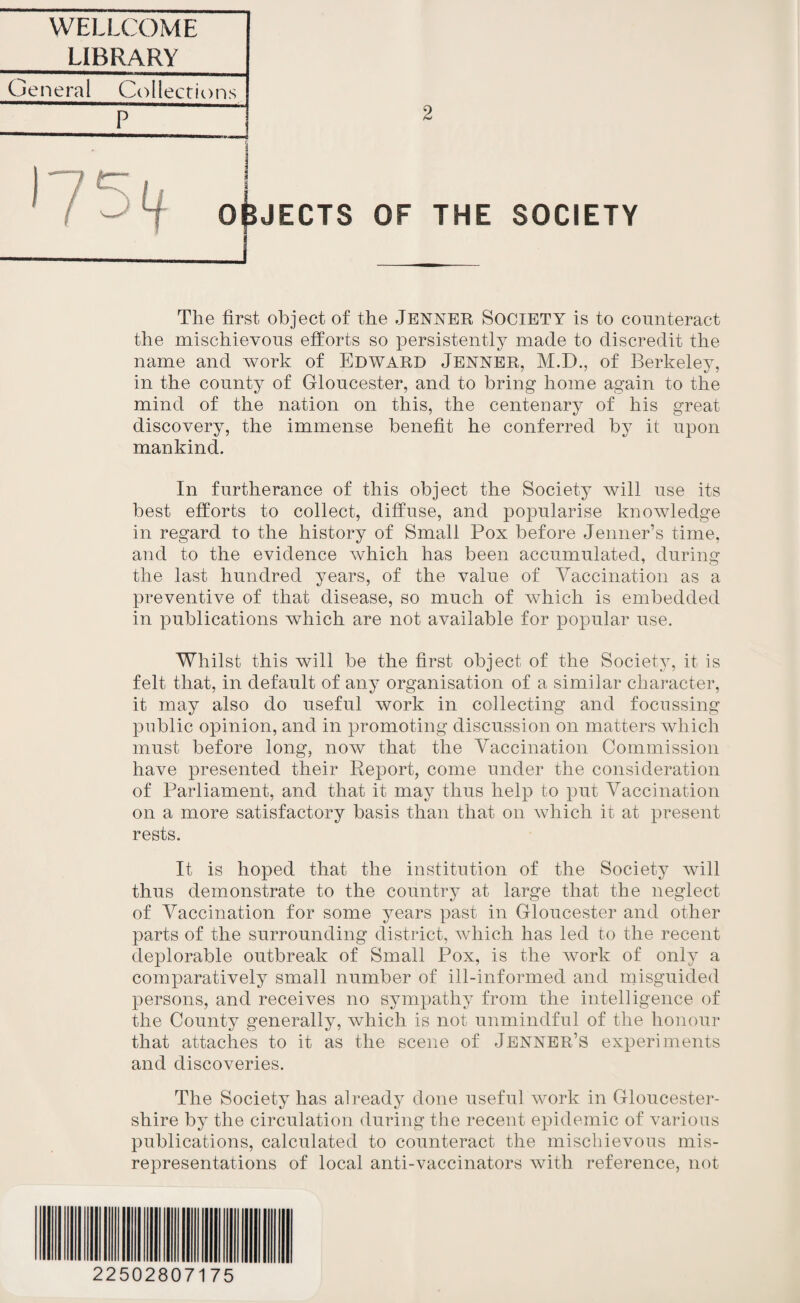 WELLCOME LIBRARY General Collections * 1 OBJECTS OF THE SOCIETY The first object of the JENNER SOCIETY is to counteract the mischievous efforts so persistently made to discredit the name and work of Edward JENNER, M.D., of Berkeley, in the county of Gloucester, and to bring home again to the mind of the nation on this, the centenary of his great discovery, the immense benefit he conferred by it upon mankind. In furtherance of this object the Society will use its best efforts to collect, diffuse, and popularise knowledge in regard to the history of Small Pox before Jenner’s time, and to the evidence which has been accumulated, during the last hundred years, of the value of Vaccination as a preventive of that disease, so much of which is embedded in publications which are not available for popular use. Whilst this will be the first object of the Society, it is felt that, in default of any organisation of a similar character, it may also do useful work in collecting and focussing public opinion, and in promoting discussion on matters which must before long, now that the Vaccination Commission have presented their Report, come under the consideration of Parliament, and that it may thus help to put Vaccination on a more satisfactory basis than that on which it at present rests. It is hoped that the institution of the Society will thus demonstrate to the country at large that the neglect of Vaccination for some years past in Gloucester and other parts of the surrounding district, which has led to the recent deplorable outbreak of Small Pox, is the work of only a comparatively small number of ill-informed and misguided persons, and receives no sympathy from the intelligence of the County generally, which is not unmindful of the honour that attaches to it as the scene of Jenner’s experiments and discoveries. The Society has already done useful work in Gloucester¬ shire by the circulation during the recent epidemic of various publications, calculated to counteract the mischievous mis¬ representations of local anti-vaccinators with reference, not 22502807175