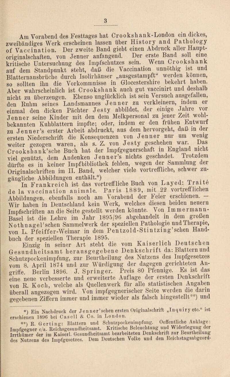 Am Vorabend des Festtages hat Cr o okshank-London ein dickes, zweibändiges Werk erscheinen lassen über History and Pathology of Vaccination. Der zweite Band giebt einen Abdruck allei Haupt- originalschaften, von Jenner anfangend. Der erste Band soll eine kritische Untersuchung des Impfschutzes sein. Wenn Crookshank auf dem Standpunkt steht, daß die Vaccination unnöthig ist und Blatternausbrüche durch Isolirhäuser „ausgestampft“ werden können, so sollten ihn die Vorkommnisse in Glocestershire bekehrt haben. Aber wahrscheinlich ist Crookshank auch gut yaccinirt und deshalb nicht zu überzeugen. Ebenso unglücklich ist sein Versuch ausgefallen, den Ruhm seines Landsmannes Jenner zu verkleinern, indem er einmal den dicken Pächter Jesty abbildet, der einige Jahre vor Jenner seine Kinder mit den dem Melkpersonal zu jener Zeit wohl- bekannten Kuhblattern impfte; oder, indem er den frühen Entwurf zu Jenner’s erster Arbeit abdruckt, aus dem hervorgeht, daß in dei ersten Niederschrift die Konsequenzen von Jenner nur um wenig weiter gezogen waren, als s. Z. von Jesty geschehen wai. Das Crookshank’sehe Buch hat der Impfgegnerschaft in England nicht viel genützt, dem Andenken Jenner’s nichts geschadet. Tiotzdem dürfte es in keiner Impfbibliothek fehlen, wegen der Sammlung der Originalschriften im II. Band, welcher viele vortreffliche, schwer zu¬ gängliche Abbildungen enthält.*) In Frankreich ist das vortreffliche Buch von Layed: Traite de la vaccination animale. Paris 1889, mit 22 vortrefflichen Abbildungen, ebenfalls noch am \ orabend der I eier erschienen. Wir haben in Deutschland kein Werk, welches diesen beiden neuern Impfschriften an die Seite gestellt werden könnte. Von Immermann- Basel ist die Lehre im Jahr 1895/96 abgehandelt in dem großen NothnagePschen Sammelwerk der speziellen Pathologie und Therapie, von L. Pfeiffer-Weimar in dem Pentzold-Stintzing’schen Hand¬ buch der speziellen Therapie 1895. Einzig in seiner Art steht die vom Kaiserlich Deutschen Gesundheitsamt herausgegebene Denkschrift da: Blattern und Schutzpockenimpfung, zur Beurtheilung des Nutzens des Irapfgesetzes vom 8. April 1874 und zur Würdigung der dagegen gerichteten An¬ griffe. Berlin 1896. J. Springer. Preis 80 Pfennige. Es ist das eine neue verbesserte und erweiterte Auflage der ersten Denkschrift von R. Koch, welche als Quellenwerk für alle statistischen Angaben überall angezogen wird. Von impfgegnerischer Seite werden die darin gegebenen Ziffern immer und immer wieder als falsch hingestellt**) und *) Ein Nachdruck der Jenner’sehen ersten Originalschrift „Inquiry etc,“ ist erschienen 1896 bei Casell & Co. in London. **) R. Gerting: Blattern und Schutzpockenimpfung. 0 eigentliche Anklage: Impfgegner c/a. Reichsgesundheitsamt. Kritische Beleuchtung und Wideilegung dei Irrthümer der im Kaiserl. Gesundheitsamt bearbeiteteu Denkschrift zur Beurtheilung des Nutzens des Impfgesetzes. Dem Deutschen Volke und den Reichstagsabgeoid-