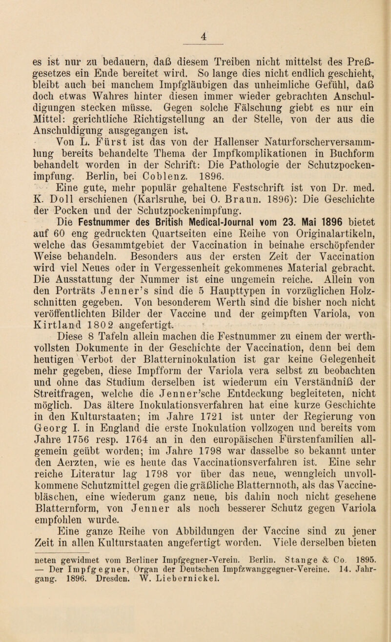 es ist nur zu bedauern, daß diesem Treiben nicht mittelst des Paß¬ gesetzes ein Ende bereitet wird. So lange dies nicht endlich geschieht, bleibt auch bei manchem Impfgläubigen das unheimliche Gefühl, daß doch etwas Wahres hinter diesen immer wieder gebrachten Anschul¬ digungen stecken müsse. Gegen solche Fälschung giebt es nur ein Mittel: gerichtliche Richtigstellung an der Stelle, von der aus die Anschuldigung ausgegangen ist. Von L. Fürst ist das von der Hallenser Naturforscherversamm¬ lung bereits behandelte Thema der Impfkomplikationen in Buchform behandelt worden in der Schrift: Die Pathologie der Schutzpocken¬ impfung. Berlin, bei Coblenz. 1896. Eine gute, mehr populär gehaltene Festschrift ist von Dr. med. K. Doll erschienen (Karlsruhe, bei 0. Braun. 1896): Die Geschichte der Pocken und der Schutzpockenimpfung. Die Festnummer des British Medical-Journal vom 23. Mai 1896 bietet auf 60 eng gedruckten Quartseiten eine Reihe von Originalartikeln, welche das Gesammtgebiet der Vaccination in beinahe erschöpfender Weise behandeln. Besonders aus der ersten Zeit der Vaccination wird viel Neues oder in Vergessenheit gekommenes Material gebracht. Die Ausstattung der Nummer ist eine ungemein reiche. Allein von den Porträts Jenner’s sind die 5 Haupttypen in vorzüglichen Holz¬ schnitten gegeben. Von besonderem Werth sind die bisher noch nicht veröffentlichten Bilder der Vaccine und der geimpften Variola, von Kirtland 1802 angefertigt. Diese 8 Tafeln allein machen die Festnummer zu einem der werth¬ vollsten Dokumente in der Geschichte der Vaccination, denn bei dem heutigen Verbot der Blatterninokulation ist gar keine Gelegenheit mehr gegeben, diese Impfform der Variola vera selbst zu beobachten und ohne das Studium derselben ist wiederum ein Verständniß der Streitfragen, welche die Jenner’sche Entdeckung begleiteten, nicht möglich. Das ältere Inokulationsverfahren hat eine kurze Geschichte in den Kulturstaaten; im Jahre 1721 ist unter der Regierung von Georg I. in England die erste Inokulation vollzogen und bereits vom Jahre 1756 resp. 1764 an in den europäischen Fürstenfamilien all¬ gemein geübt worden; im Jahre 1798 war dasselbe so bekannt unter den Aerzten, wie es heute das Vaccinationsverfahren ist. Eine sehr reiche Literatur lag 1798 vor über das neue, wenngleich unvoll¬ kommene Schutzmittel gegen die gräßliche Blatternnoth, als das Vaccine¬ bläschen, eine wiederum ganz neue, bis dahin noch nicht gesehene Blatternform, von Jenner als noch besserer Schutz gegen Variola empfohlen wurde. Eine ganze Reihe von Abbildungen der Vaccine sind zu jener Zeit in allen Kulturstaaten angefertigt worden. Viele derselben bieten neten gewidmet vom Berliner Impfgegner-Verein. Berlin. Stange & Co. 1895. — Der Impfgegner, Organ der Deutschen Impfzwanggegner-Vereine. 14. Jahr¬ gang. 1896. Dresden. W. Liebernickel.