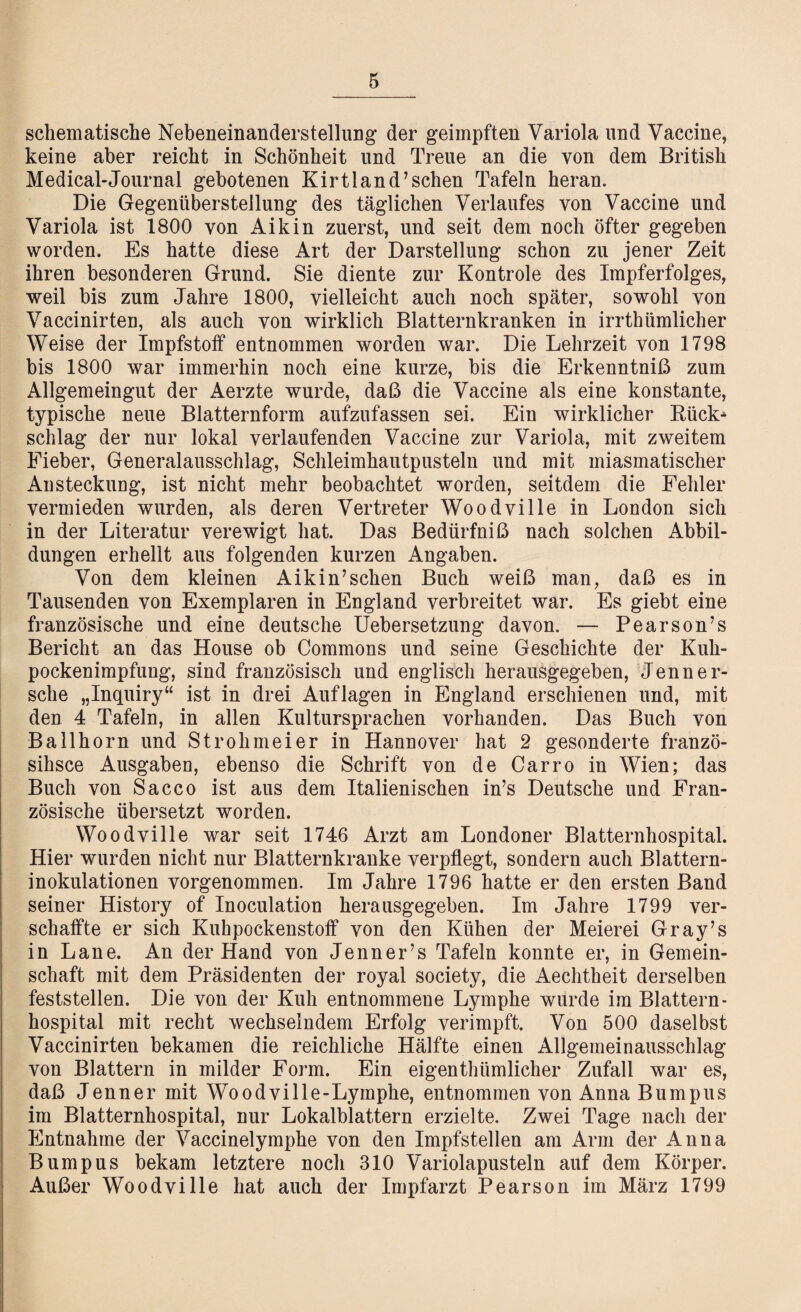 schematische Nebeneinanderstellung der geimpften Variola lind Vaccine, keine aber reicht in Schönheit und Treue an die von dem British Medical-Journal gebotenen Kirtland’schen Tafeln heran. Die Gegenüberstellung des täglichen Verlaufes von Vaccine und Variola ist 1800 von Aikin zuerst, und seit dem noch öfter gegeben worden. Es hatte diese Art der Darstellung schon zu jener Zeit ihren besonderen Grund. Sie diente zur Kontrole des Impferfolges, weil bis zum Jahre 1800, vielleicht auch noch später, sowohl von Vaccinirten, als auch von wirklich Blatternkranken in irrthümlicher Weise der Impfstoff entnommen worden war. Die Lehrzeit von 1798 bis 1800 war immerhin noch eine kurze, bis die Erkenntniß zum Allgemeingut der Aerzte wurde, daß die Vaccine als eine konstante, typische neue Blatternform aufzufassen sei. Ein wirklicher Rück* schlag der nur lokal verlaufenden Vaccine zur Variola, mit zweitem Eieber, Generalausschlag, Schleimhautpusteln und mit miasmatischer Ansteckung, ist nicht mehr beobachtet worden, seitdem die Fehler vermieden wurden, als deren Vertreter Woodville in London sich in der Literatur verewigt hat. Das Bedürfniß nach solchen Abbil¬ dungen erhellt aus folgenden kurzen Angaben. Von dem kleinen Aikin’sehen Buch weiß man, daß es in Tausenden von Exemplaren in England verbreitet war. Es giebt eine französische und eine deutsche Uebersetzung davon. — Pearson’s Bericht an das House ob Commons und seine Geschichte der Kuh- pockenimpfung, sind französisch und englisch herausgegeben, Jenner¬ sehe „Inquiry“ ist in drei Auflagen in England erschienen und, mit den 4 Tafeln, in allen Kultursprachen vorhanden. Das Buch von BaIlhorn und Strohmeier in Hannover hat 2 gesonderte franzö- sihsce Ausgaben, ebenso die Schrift von de Carro in Wien; das Buch von Sacco ist aus dem Italienischen in’s Deutsche und Fran¬ zösische übersetzt worden. Woodville war seit 1746 Arzt am Londoner Blatternhospital. Hier wurden nicht nur Blatternkranke verpflegt, sondern auch Blattern¬ inokulationen vorgenommen. Im Jahre 1796 hatte er den ersten Band seiner History of Inoculation herausgegeben. Im Jahre 1799 ver¬ schaffte er sich Kuhpockenstoff von den Kühen der Meierei Gray’s in Lane. An der Hand von Jenner’s Tafeln konnte er, in Gemein¬ schaft mit dem Präsidenten der royal society, die Aechtheit derselben feststellen. Die von der Kuh entnommene Lymphe wurde im Blattern - hospital mit recht wechselndem Erfolg verimpft. Von 500 daselbst Vaccinirten bekamen die reichliche Hälfte einen Allgemeinausschlag von Blattern in milder Form. Ein eigenthümlicher Zufall war es, daß Jenner mit Woodville-Lymphe, entnommen von Anna Bumpns im Blatternhospital, nur Lokalblättern erzielte. Zwei Tage nach der Entnahme der Vaccinelymphe von den Impfstellen am Arm der Anna Bumpus bekam letztere noch 310 Variolapusteln auf dem Körper. Außer Woodville hat auch der Impfarzt Pearson im März 1799