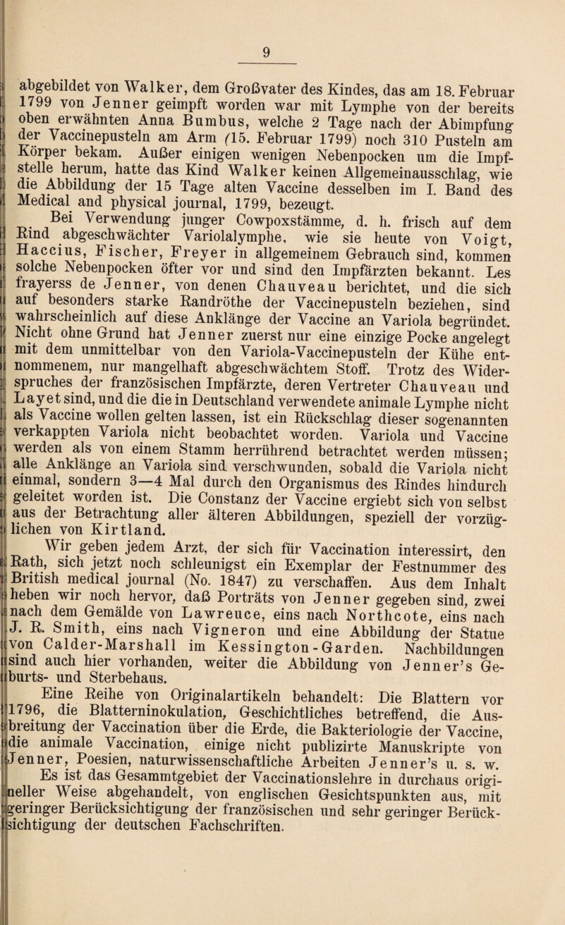 : abgebildet von Walker, dem Großvater des Kindes, das am 18. Februar 1799 von Jenner geimpft worden war mit Lymphe von der bereits > oben erwähnten Anna Bumbus, welche 2 Tage nach der Abimpfung ) der Vaccinepusteln am Arm (15. Februar 1799) noch 310 Pusteln am [ Körper bekam. Außer einigen wenigen Nebenpocken um die Impf- \ stelle herum, hatte das Kind Walker keinen Allgemeinausschlag, wie die Abbildung der 15 Tage alten Vaccine desselben im I. Band des Medical and physical Journal, 1799, bezeugt. Bei Verwendung junger Cowpoxstämme, d. h. frisch auf dem Bind abgeschwächter Variolalymphe, wie sie heute von Voigt, Haccius, Fischer, Freyer in allgemeinem Gebrauch sind, kommen solche Nebenpocken öfter vor und sind den Impfärzten bekannt. Les frayerss de Jenner, von denen Chauveau berichtet, und die sich auf besonders starke Kandröthe der Vaccinepusteln beziehen, sind wähl scheinlich auf diese Anklänge der Vaccine an Variola begründet. Nicht ohne Grund hat Jenner zuerst nur eine einzige Pocke angelegt mit dem unmittelbar von den Variola-Vaccinepusteln der Kühe ent¬ nommenem, nur mangelhaft abgeschwächtem Stoff. Trotz des Wider- l Spruches der französischen Impfärzte, deren Vertreter Chauveau und Lay et sind, und die die in Deutschland verwendete animale Lymphe nicht : als Vaccine wollen gelten lassen, ist ein Rückschlag dieser sogenannten :> verkappten Variola nicht beobachtet worden. Variola und Vaccine w werden als von einem Stamm herrührend betrachtet werden müssen; I alle Anklänge an Variola sind verschwunden, sobald die Variola nicht fi einmal, sondern 3—4 Mal durch den Organismus des Rindes hindurch geleitet worden ist. Die Constanz der Vaccine ergiebt sich von selbst aus der Betrachtung aller älteren Abbildungen, speziell der vorzüg¬ lichen von Kirtland. ö Wir geben jedem Arzt, der sich für Vaccination interessirt, den Rath, sich jetzt noch schleunigst ein Exemplar der Festnummer des British medical journal (No. 1847) zu verschaffen. Aus dem Inhalt heben wir noch hervor, daß Porträts von Jenner gegeben sind, zwei nach dem Gemälde von Lawrence, eins nach Northcote, eins nach J. R. Smith, eins nach Vigneron und eine Abbildung der Statue von Calder-Marshal 1 im Kessington - Garden. Nachbildungen sind auch hier vorhanden, weiter die Abbildung von Jenner’s Ge- burts- und Sterbehaus. Eine Reihe von Originalartikeln behandelt: Die Blattern vor 1796, die Blatterninokulation, Geschichtliches betreffend, die Aus¬ breitung der Vaccination über die Erde, die Bakteriologie der Vaccine, die animale Vaccination, einige nicht publizirte Manuskripte von Jenner, Poesien, naturwissenschaftliche Arbeiten Jenner’s u. s. w. Es ist das Gesammtgebiet der Vaccinationslehre in durchaus origi- oeller Weise abgehandelt, von englischen Gesichtspunkten aus, mit geringer Berücksichtigung der französischen und sehr geringer Berück¬ sichtigung der deutschen Fachschriften.