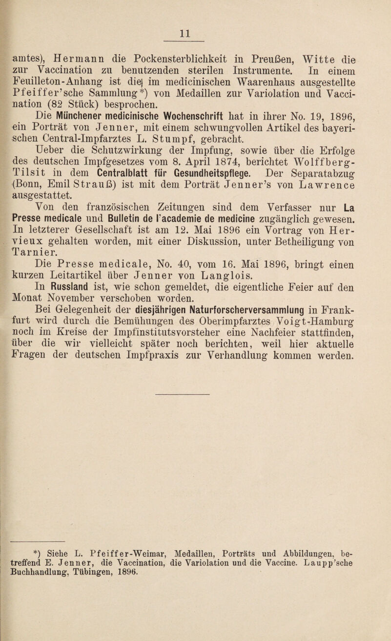 amtes), Hermann die Pockensterblichkeit in Preußen, Witte die zur Vaccination zu benutzenden sterilen Instrumente. In einem Feuilleton-Anhang ist diej im medicinischen Waarenhaus ausgestellte Pfeiffer’sehe Sammlung*) von Medaillen zur Variolation und Vacci¬ nation (82 Stück) besprochen. Die Münchener medicinische Wochenschrift hat in ihrer No. 19, 1896, ein Porträt von Jenner, mit einem schwungvollen Artikel des bayeri¬ schen Central-Impfarztes L. Stumpf, gebracht. Ueber die Schutz Wirkung der Impfung, sowie über die Erfolge des deutschen Impfgesetzes vom 8. April 1874, berichtet Wolffberg- Tilsit in dem Centralblatt für Gesundheitspflege. Der Separatabzug (Bonn, Emil Strauß) ist mit dem Porträt Jenner’s von Lawrence ausgestattet. Von den französischen Zeitungen sind dem Verfasser nur La Presse medicale und Bulletin de Tacademie de medicine zugänglich gewesen. In letzterer Gesellschaft ist am 12. Mai 1896 ein Vortrag von Her¬ vieux gehalten worden, mit einer Diskussion, unter Betheiligung von Tarnier. Die Presse medicale, No. 40, vom 16. Mai 1896, bringt einen kurzen Leitartikel über Jenner von Langlois. In Russland ist, wie schon gemeldet, die eigentliche Feier auf den Monat November verschoben worden. Bei Gelegenheit der diesjährigen Naturforscherversammlung in Frank¬ furt wird durch die Bemühungen des Oberimpfarztes Voigt-Hamburg noch im Kreise der Impfinstitutsvorsteher eine Nachfeier stattfinden, über die wir vielleicht später noch berichten, weil hier aktuelle Fragen der deutschen Impfpraxis zur Verhandlung kommen werden. *) Siehe L. Pfeiffer-Weimar, Medaillen, Porträts und Abbildungen, be¬ treffend E. Jenner, die Vaccination, die Variolation und die Vaccine. Laupp’sche Buchhandlung, Tübingen, 1896.