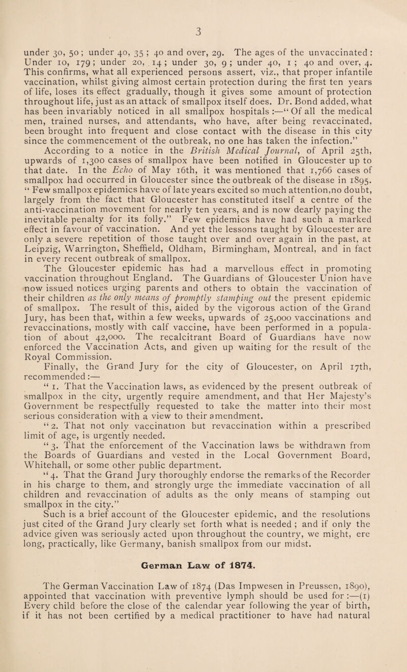 under 30, 50 ; under 40, 35 ; 40 and over, 29. The ages of the unvaccinated : Under 10, 179 ; under 20, 14 ; under 30, 9 ; under 40, 1 ; 40 and over, 4. This confirms, what all experienced persons assert, viz., that proper infantile vaccination, whilst giving almost certain protection during the first ten years of life, loses its effect gradually, though it gives some amount of protection throughout life, just as an attack of smallpox itself does. Dr. Bond added, what has been invariably noticed in all smallpox hospitals :—“ Of all the medical men, trained nurses, and attendants, who have, after being revaccinated, been brought into frequent and close contact with the disease in this city since the commencement of the outbreak, no one has taken the infection.” According to a notice in the British Medical Journal, of April 25th, upwards of 1,300 cases of smallpox have been notified in Gloucester up to that date. In the Echo of May 16th, it was mentioned that 1,766 cases of smallpox had occurred in Gloucester since the outbreak of the disease in 1895. “ Few smallpox epidemics have of late years excited so much attention,no doubt, largely from the fact that Gloucester has constituted itself a centre of the anti-vaccination movement for nearly ten years, and is now dearly paying the inevitable penalty for its folly.” Few epidemics have had such a marked effect in favour of vaccination. And yet the lessons taught by Gloucester are only a severe repetition of those taught over and over again in the past, at Leipzig, Warrington, Sheffield, Oldham, Birmingham, Montreal, and in fact in every recent outbreak of smallpox. The Gloucester epidemic has had a marvellous effect in promoting vaccination throughout England. The Guardians of Gloucester Union have now issued notices urging parents and others to obtain the vaccination of their children as the only means of promptly stamping out the present epidemic of smallpox. The result of this, aided by the vigorous action of the Grand Jury, has been that, within a few weeks, upwards of 25,000 vaccinations and revaccinations, mostly with calf vaccine, have been performed in a popula¬ tion of about 42,000. The recalcitrant Board of Guardians have now enforced the Vaccination Acts, and given up waiting for the result of the Royal Commission. Finally, the Grand Jury for the city of Gloucester, on April 17th, recommended:— “ 1. That the Vaccination laws, as evidenced by the present outbreak of smallpox in the city, urgently require amendment, and that Her Majesty’s Government be respectfully requested to take the matter into their most serious consideration with a view to their amendment. “2. That not only vaccination but revaccination within a prescribed limit of age, is urgently needed. “3. That the enforcement of the Vaccination laws be withdrawn from the Boards of Guardians and vested in the Local Government Board, Whitehall, or some other public department. “4. That the Grand Jury thoroughly endorse the remarks of the Recorder in his charge to them, and strongly urge the immediate vaccination of all children and revaccination of adults as the only means of stamping out smallpox in the city.” Such is a brief account of the Gloucester epidemic, and the resolutions just cited of the Grand Jury clearly set forth what is needed ; and if only the advice given was seriously acted upon throughout the country, we might, ere long, practically, like Germany, banish smallpox from our midst. German Law of 1874. The German Vaccination Law of 1874 (Das Impwesen in Preussen, 1890), appointed that vaccination with preventive lymph should be used for :—(1) Every child before the close of the calendar year following the year of birth, if it has not been certified by a medical practitioner to have had natural