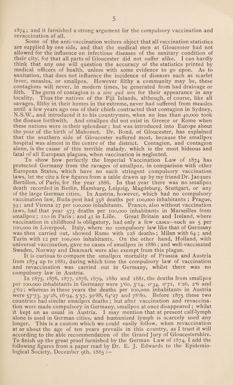 1874; and it furnished a strong argument for the compulsory vaccination and revaccination of all. Some of the anti-vaccination writers object that all vaccination statistics are supplied by one side, and that the medical men at Gloucester had not allowed for the influence on infectious diseases of the sanitary condition of their city, for that all parts of Gloucester did not suffer alike. I can hardly think that any one will question the accuracy of the statistics printed by medical officers of health, unless with some evidence to go upon. As to sanitation, that does not influence the incidence of diseases such as scarlet fever, measles, or smallpox. However filthy a community may be, these contagions will never, in modern times, be generated from bad drainage or filth. The germ of contagion is a sine qua non for their appearance in any locality. Thus the natives of the Fiji Islands, although, of course, like all savages, filthy in their homes in the extreme, never had suffered from measles until a few years ago one of their chiefs contracted that contagion in Sydney, N.S.W., and introduced it to his countrymen, when no less than 40,000 took the disease forthwith. And smallpox did not exist in Greece or Rome when these nations were in their splendour; but was introduced into Europe about the year of the birth of Mahomet. Dr. Bond, of Gloucester, has explained that the southern side of Gloucester suffered most, because the smallpox hospital was almost in the centre of the district. Contagion, and contagion alone, is the cause of this terrible malady, which is the most hideous and fatal of all European plagues, when vaccination is neglected. To show how perfectly the Imperial Vaccination Law of 1874 has protected Germany from the ravages of smallpox, in comparison with other European States, which have no such stringent compulsory vaccination laws, let me cite a few figures from a table drawn up by my friend Dr. Jacques Bertillon, of Paris, for the year 1886. In that year there was no smallpox death recorded in Berlin, Hamburg, Leipzig, Magdeburg, Stuttgart, or any of the large German cities. In Austria, however, which had no compulsory vaccination law, Buda-pest had 358 deaths per 100,000 inhabitants ; Prague, 59 ; and Vienna 27 per 100,000 inhabitants. France, also without vaccination laws, had that year 573 deaths per 100,000 inhabitants in Marseilles from smallpox; no in Paris; and 41 in Lille. Great Britain and Ireland, where vaccination in childhood is obligatory, had only a few cases—such as 5 per 100,000 in Liverpool. Italy, where no compulsory law like that of Germany was then carried out, showed Rome with 128 deaths ; Milan with 64 ; and Turin with 12 per 100,000 inhabitants. On the other hand, Holland, with universal vaccination, gave no cases of smallpox in 1886 ; and well-vaccinated Sweden, Norway and Denmark were also exempt from this plague. It is curious to compare the smallpox mortality of Prussia and Austria from 1874 up to 1881, during which time the compulsory law of vaccination and revaccination was carried out in Germany, whilst there was no compulsory law in Austria. In 1875, 1876, 1877, 1878, 1879, 1880 and 1881, the deaths from smallpox per 100,000 inhabitants in Germany were 3*60, 3*14, 0*34, 071, 1*26, 2*6 and 3*62; whereas in these years the deaths per 100,000 inhabitants in Austria were 5773, 39*28, 16*94, 5'57> 50*88, 64*27 and 78*80. Before 1875 these two countries had similar smallpox deaths ; but after vaccination and revaccina¬ tion were made compulsory in Germany, smallpox at once disappeared ; whilst it kept on as usual in Austria. I may mention that at present calf-lymph alone is used in German cities, and humanized lymph is scarcely used any longer. This is a custom which we could easily follow, when revaccination at or about the age of ten years prevails in this country, as I trust it will according to the able recommendation of the Grand Jury of Gloucestershire. To finish up the great proof furnished by the German Law of 1874, I add the following figures from a paper read by Dr. E. J. Edwards to the Epidemio¬ logical Society, December 9th, 1885