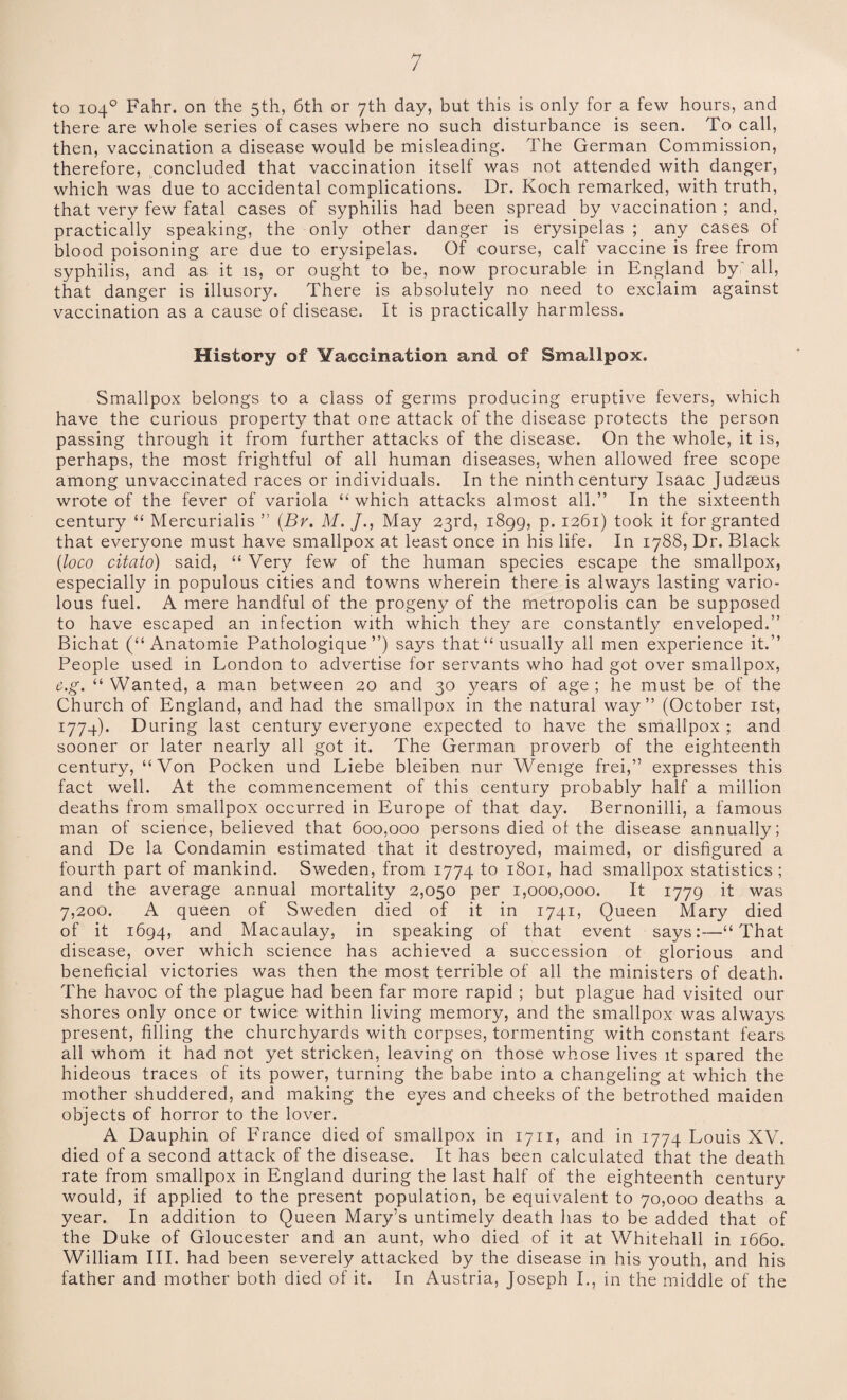 to 104° Fahr. on the 5th, 6th or 7th day, but this is only for a few hours, and there are whole series of cases where no such disturbance is seen. To call, then, vaccination a disease would be misleading. The German Commission, therefore, concluded that vaccination itself was not attended with danger, which was due to accidental complications. Dr. Koch remarked, with truth, that very few fatal cases of syphilis had been spread by vaccination ; and, practically speaking, the only other danger is erysipelas ; any cases of blood poisoning are due to erysipelas. Of course, calf vaccine is free from syphilis, and as it is, or ought to be, now procurable in England by all, that danger is illusory. There is absolutely no need to exclaim against vaccination as a cause of disease. It is practically harmless. History of Vaccination and of Smallpox. Smallpox belongs to a class of germs producing eruptive fevers, which have the curious property that one attack of the disease protects the person passing through it from further attacks of the disease. On the whole, it is, perhaps, the most frightful of all human diseases, when allowed free scope among unvaccinated races or individuals. In the ninth century Isaac Judaeus wrote of the fever of variola “ which attacks almost all.” In the sixteenth century “ Mercurialis ” (Br. M. /., May 23rd, 1899, p. 1261) took it for granted that everyone must have smallpox at least once in his life. In 1788, Dr. Black (loco citato) said, “ Very few of the human species escape the smallpox, especially in populous cities and towns wherein there is always lasting vario¬ lous fuel. A mere handful of the progeny of the metropolis can be supposed to have escaped an infection with which they are constantly enveloped.” Bichat (“ Anatomie Pathologique ”) says that “usually all men experience it.” People used in London to advertise for servants who had got over smallpox, c.g. “ Wanted, a man between 20 and 30 years of age ; he must be of the Church of England, and had the smallpox in the natural way” (October 1st, 1774). During last century everyone expected to have the smallpox ; and sooner or later nearly all got it. The German proverb of the eighteenth century, “Von Pocken und Liebe bleiben nur Wenige frei,” expresses this fact well. At the commencement of this century probably half a million deaths from smallpox occurred in Europe of that day. Bernonilli, a famous man of science, believed that 600,000 persons died of the disease annually; and De la Condamin estimated that it destroyed, maimed, or disfigured a fourth part of mankind. Sweden, from 1774 to 1801, had smallpox statistics ; and the average annual mortality 2,050 per 1,000,000. It 1779 it was 7,200. A queen of Sweden died of it in 1741, Queen Mary died of it 1694, and Macaulay, in speaking of that event says:—“That disease, over which science has achieved a succession of glorious and beneficial victories was then the most terrible of all the ministers of death. The havoc of the plague had been far more rapid ; but plague had visited our shores only once or twice within living memory, and the smallpox was always present, filling the churchyards with corpses, tormenting with constant fears all whom it had not yet stricken, leaving on those whose lives it spared the hideous traces of its power, turning the babe into a changeling at which the mother shuddered, and making the eyes and cheeks of the betrothed maiden objects of horror to the lover. A Dauphin of France died of smallpox in 1711, and in 1774 Louis XV. died of a second attack of the disease. It has been calculated that the death rate from smallpox in England during the last half of the eighteenth century would, if applied to the present population, be equivalent to 70,000 deaths a year. In addition to Queen Mary’s untimely death has to be added that of the Duke of Gloucester and an aunt, who died of it at Whitehall in 1660. William III. had been severely attacked by the disease in his youth, and his father and mother both died of it. In Austria, Joseph I., in the middle of the