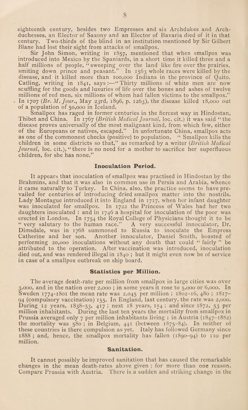 eighteenth century, besides two Empresses and six Archdukes and Arch¬ duchesses, an Elector of Saxony and an Elector of Bavaria died of it in that century. Two-thirds of the blind in an institution mentioned by Sir Gilbert Blane had lost their sight from attacks of smallpox. Sir John Simon, writing in 1857, mentioned that when smallpox was introduced into Mexico by the Spaniards, in a short time it killed three and a half millions of people, “ sweeping over the land like fire over the prairies, smiting down prince and peasant.” In 1563 whole races were killed by the disease, and it killed more than 100,000 Indians in the province of Quito. Catling, writing in 1841, says:—“Thirty millions of white men are now scuffling for the goods and luxuries of life over the bones and ashes of twelve millions of red men, six millions of whom had fallen victims to the smallpox.” . In 1707 (Br. M. Jour., May 23rd, 1896, p. 1263), the disease killed 18,000 out of a population of 50,000 in Iceland. Smallpox has raged in former centuries in the fiercest way in Hindostan, Thibet and China. In 1767 (British Medical Journal, loc. cit.) it was said “the disease proves universally of the most malignant kind, from which few, either of the Europeans or natives, escaped.” In unfortunate China, smallpox acts as one of the commonest checks (positive) to population. “ Smallpox kills the children in some districts so that,” as remarked by a writer (British Medical Journal, loc. cit.), “ there is no need for a mother to sacrifice her superfluous children, for she has none.” Inoculation Period. It appears that inoculation of smallpox was practised in Hindostan by the Brahmins, and that it was also in common use in Persia and Arabia, whence it came naturally to Turkey. In China, also, the practice seems to have pre¬ vailed for centuries of introducing dried smallpox matter into the nostrils. Lady Montague introduced it into England in 1717, when her infant daughter was inoculated for smallpox. In 1722 the Princess of Wales had her two daughters inoculated : and in 1746 a hospital for inoculation of the poor was erected in London. In 1754 the Royal College of Physicians thought it to be “ very salutary to the human race.” A very successful innoculator, Dr. Dimsdale, was in 1768 summoned to Russia to inoculate the Empress Catherine and her son. Another innoculator, Daniel Smith, boasted of performing 20,000 inoculations without any death that could “ fairly ” be attributed to the operation. After vaccination was introduced, inoculation died out, and was rendered illegal in 1840 ; but it might even now be of service in case of a smallpox outbreak on ship board. Statistics per Million. The average death-rate per million from smallpox in large cities was over 3,000, and in the nation over 2,000 ; in some years it rose to 5,000 or 6,000. In Sweden 1774-1801 the mean rate was 2,045 per million ; 1802-16, 480 ; 1817- 94 (compulsory vaccination) 155. In England, last century, the rate was 2,000. During 12 years, 1838-53, 417 ; next 18 years, 154 ; and since 1872, 53 per million inhabitants. During the last ten years the mortality from smallpox in Prussia averaged only 7 per million inhabitants living ; in Austria (1847-1882) the mortality was 580 ; in Belgium, 441 (between 1875-84). In neither of these countries is there compulsion as yet. Italy has followed Germany since 1888 ; and, hence, the smallpox mortality has fallen (1890-94) to no per million. Sanitation. It cannot possibly be improved sanitation that has caused the remarkable changes in the mean death-rates above given ; for more than one reason. Compare Prussia with Austria. There is a sudden and striking change in the