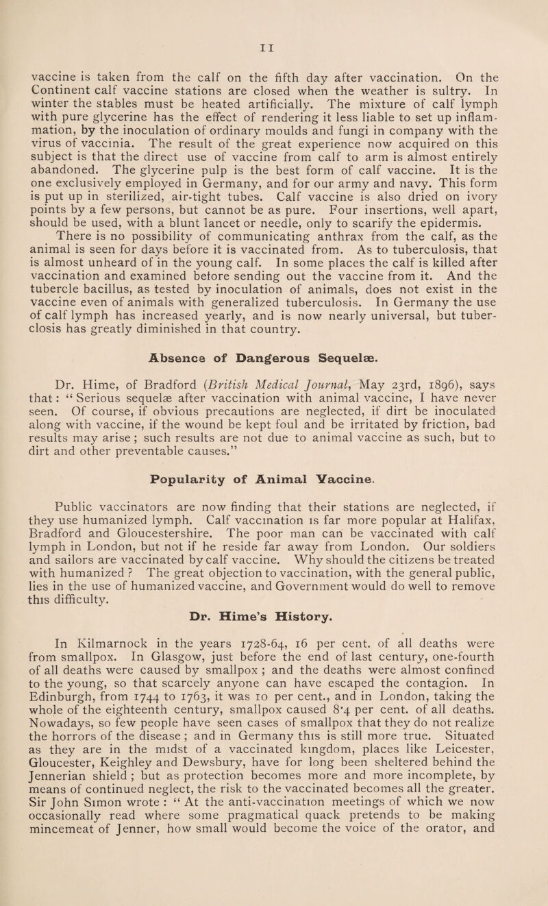 vaccine is taken from the calf on the fifth day after vaccination. On the Continent calf vaccine stations are closed when the weather is sultry. In winter the stables must be heated artificially. The mixture of calf lymph with pure glycerine has the effect of rendering it less liable to set up inflam¬ mation, by the inoculation of ordinary moulds and fungi in company with the virus of vaccinia. The result of the great experience now acquired on this subject is that the direct use of vaccine from calf to arm is almost entirely abandoned. The glycerine pulp is the best form of calf vaccine. It is the one exclusively employed in Germany, and for our army and navy. This form is put up in sterilized, air-tight tubes. Calf vaccine is also dried on ivory points by a few persons, but cannot be as pure. Four insertions, well apart, should be used, with a blunt lancet or needle, only to scarify the epidermis. There is no possibility of communicating anthrax from the calf, as the animal is seen for days before it is vaccinated from. As to tuberculosis, that is almost unheard of in the young calf. In some places the calf is killed after vaccination and examined before sending out the vaccine from it. And the tubercle bacillus, as tested by inoculation of animals, does not exist in the vaccine even of animals with generalized tuberculosis. In Germany the use of calf lymph has increased yearly, and is now nearly universal, but tuber- closis has greatly diminished in that country. Absence of Dangerous Sequelae. Dr. Hime, of Bradford (British Medical Journal, May 23rd, 1896), says that: “Serious sequelae after vaccination with animal vaccine, I have never seen. Of course, if obvious precautions are neglected, if dirt be inoculated along with vaccine, if the wound be kept foul and be irritated by friction, bad results may arise ; such results are not due to animal vaccine as such, but to dirt and other preventable causes.” Popularity of Animal Vaccine. Public vaccinators are now finding that their stations are neglected, if they use humanized lymph. Calf vaccination is far more popular at Halifax, Bradford and Gloucestershire. The poor man can be vaccinated with calf lymph in London, but not if he reside far away from London. Our soldiers and sailors are vaccinated by calf vaccine. Why should the citizens be treated with humanized ? The great objection to vaccination, with the general public, lies in the use of humanized vaccine, and Government would do well to remove this difficulty. Dr. Hime’s History. In Kilmarnock in the years 1728-64, 16 per cent, of all deaths were from smallpox. In Glasgow, just before the end of last century, one-fourth of all deaths were caused by smallpox ; and the deaths were almost confined to the young, so that scarcely anyone can have escaped the contagion. In Edinburgh, from 1744 to 1763, it was 10 per cent., and in London, taking the whole of the eighteenth century, smallpox caused 8'4 per cent, of all deaths. Nowadays, so few people have seen cases of smallpox that they do not realize the horrors of the disease ; and in Germany this is still more true. Situated as they are in the midst of a vaccinated kingdom, places like Leicester, Gloucester, Keighley and Dewsbury, have for long been sheltered behind the Jennerian shield ; but as protection becomes more and more incomplete, by means of continued neglect, the risk to the vaccinated becomes all the greater. Sir John Simon wrote : “ At the anti-vaccination meetings of which we now occasionally read where some pragmatical quack pretends to be making mincemeat of Jenner, how small would become the voice of the orator, and