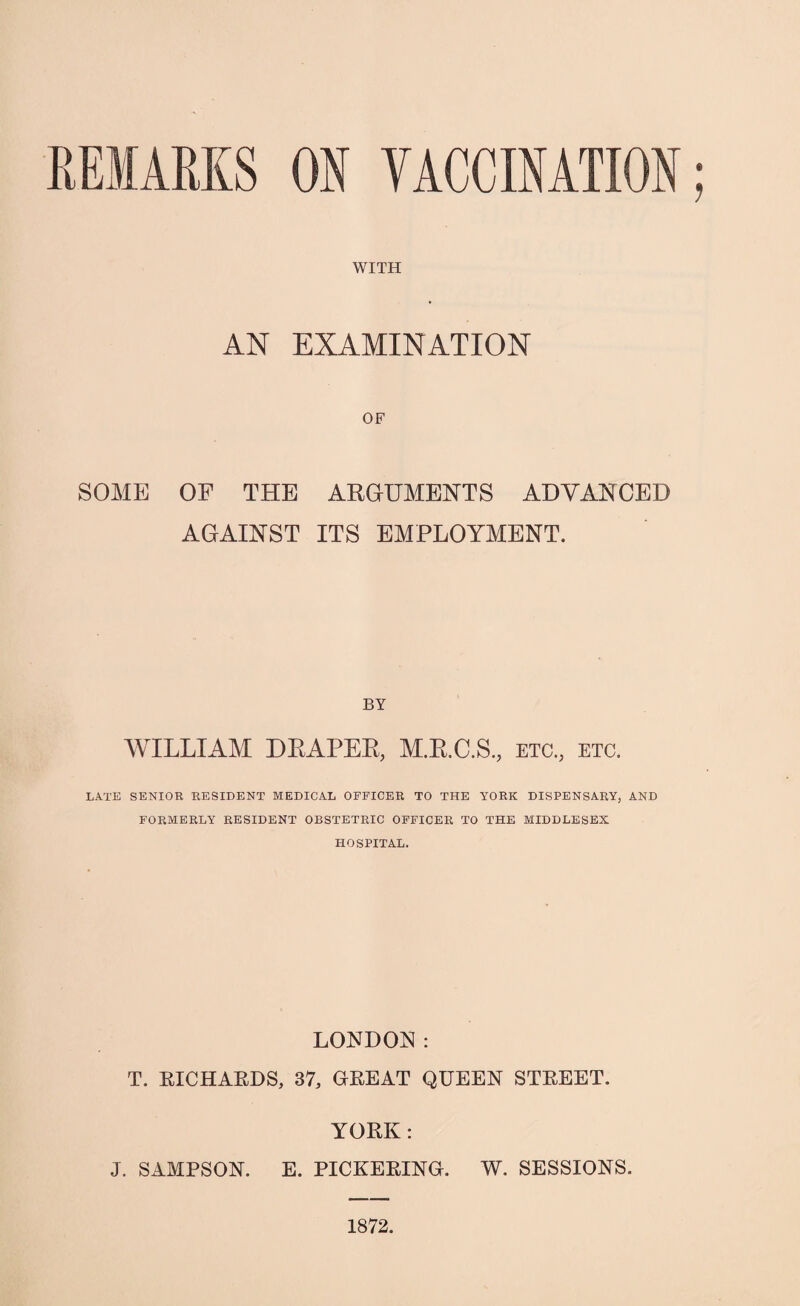 REMARKS ON VACCINATION; WITH AN EXAMINATION OF SOME OF THE ARGUMENTS ADVANCED AGAINST ITS EMPLOYMENT. BY WILLIAM DRAPER, M.R.C.S., etc., etc. LATE SENIOR RESIDENT MEDICAL OFFICER TO THE YORK DISPENSARY, AND FORMERLY RESIDENT OBSTETRIC OFFICER TO THE MIDDLESEX HOSPITAL. LONDON: T. RICHARDS, 37, GREAT QUEEN STREET. YORK: J. SAMPSON. E. PICKERING. W. SESSIONS. 1872.