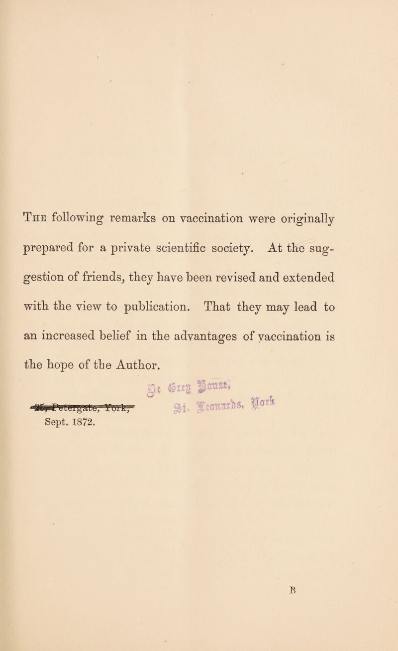 The following remarks on vaccination were originally prepared for a private scientific society. At the sug¬ gestion of friends,, they have been revised and extended with the view to publication. That they may lead to an increased belief in the advantages of vaccination is the hope of the Author.