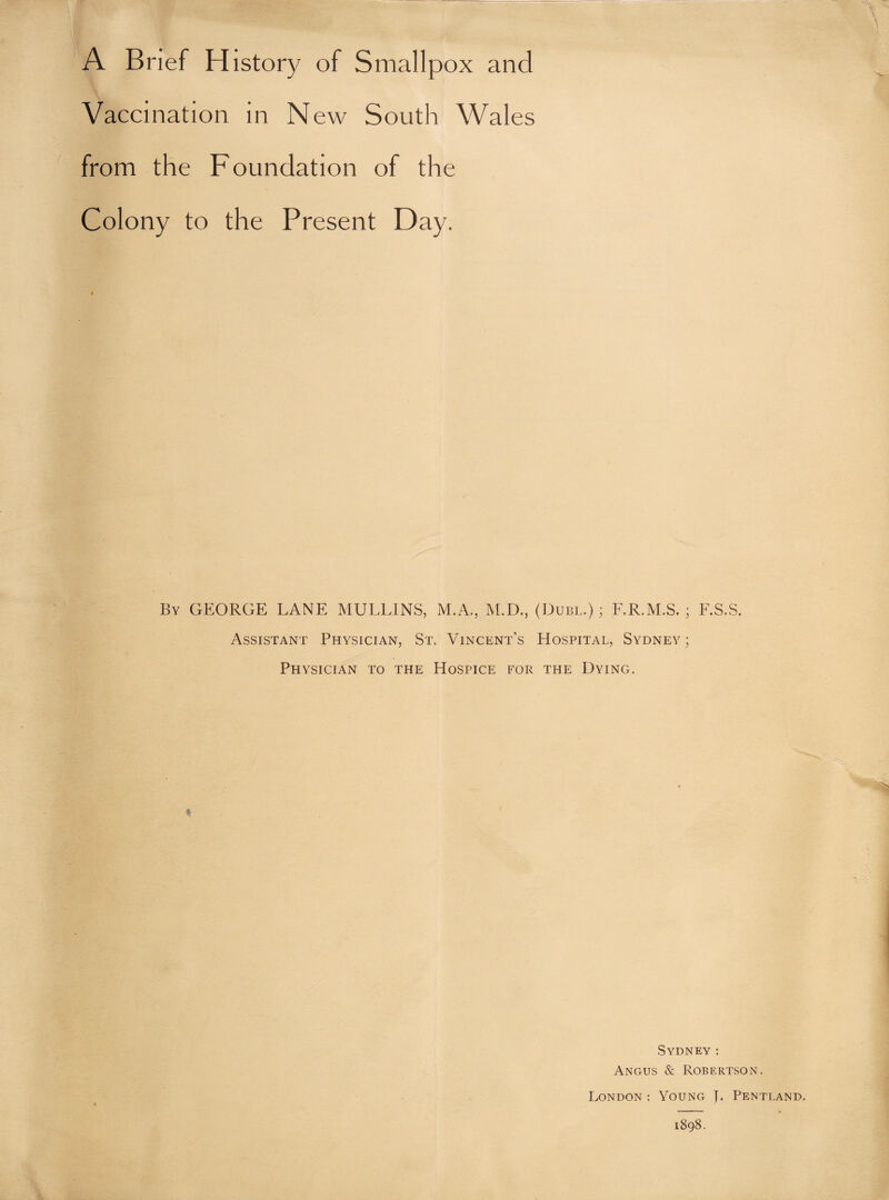 A Brief History of Smallpox and Vaccination in New South Wales from the Foundation of the Colony to the Present Day. By GEORGE LANE MULLINS, M.A., M.D., (Dubl.) ; F.R.M.S. ; F.S.S. Assistant Physician, St. Vincent’s Hospital, Sydney; Physician to the Hospice for the Dying. Sydney: Angus & Robertson. London : Young L Pentland. 1898.