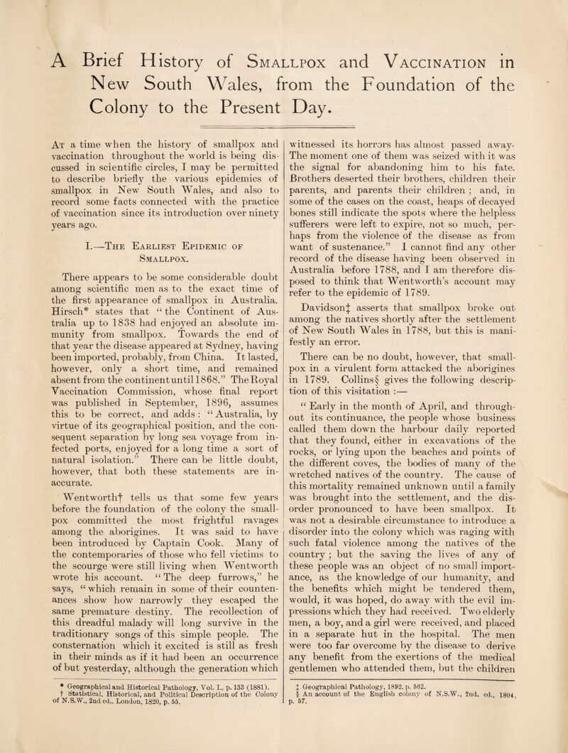 A Brief History of Smallpox and Vaccination in New South Wales, from the Foundation of the Colony to the Present Day. At a time when the history of smallpox and vaccination throughout the world is being dis¬ cussed in scientific circles, I may be permitted to describe briefly the various epidemics of smallpox in New South Wales, and also to record some facts connected with the practice of vaccination since its introduction over ninety years ago. I.—The Earliest Epidemic of Smallpox. There appears to be some considerable doubt among scientific men as to the exact time of the first appearance of smallpox in Australia. Hirsch* states that “ the Continent of Aus¬ tralia up to 1838 had enjoyed an absolute im¬ munity from smallpox. Towards the end of that year the disease appeared at Sydney, having been imported, probably, from China. It lasted, however, only a short time, and remained absent from the continent until 1868.” The Royal Vaccination Commission, whose final report was published in September, 1896, assumes this to be correct, and adds: “Australia, by virtue of its geographical position, and the con¬ sequent separation by long sea voyage from in¬ fected ports, enjoyed for a long time a sort of natural isolation.” There can be little doubt, however, that both these statements are in¬ accurate. Wentworthj* tells us that some few years before the foundation of the colony the small¬ pox committed the most frightful ravages among the aborigines. It was said to have been introduced by Captain Cook. Many of the contemporaries of those who fell victims to the scourge were still living when Wentworth wrote his account. “ The deep furrows,” he says, “ which remain in some of their counten¬ ances show how narrowly they escaped the same premature destiny. The recollection of this dreadful malady will long survive in the traditionary songs of this simple people. The consternation which it excited is still as fresh in their minds as if it had been an occurrence of but yesterday, although the generation which * Geographical and Historical Pathology, Vol. I., p. 133 (1881). f Statistical, Historical, and Political Description of the Colony of N.S.W., 2nd ed., London, 1820, p. 55. witnessed its horrors has almost passed away* The moment one of them was seized with it was the signal for abandoning him to his fate. Brothers deserted their brothers, children their parents, and parents their children ; and, in some of the cases on the coast, heaps of decayed bones still indicate the spots where the helpless sufferers were left to expire, not so much, per¬ haps from the violence of the disease as from want of sustenance.” I cannot find any other record of the disease having been observed in Australia before 1788, and I am therefore dis¬ posed to think that Wentworth’s account may refer to the epidemic of 1789. DavidsonJ asserts that smallpox broke out among the natives shortly after the settlement of New South Wales in 1788, but this is mani¬ festly an error. There can be no doubt, however, that small¬ pox in a virulent form attacked the aborigines in 1789. Collins § gives the following descrip¬ tion of this visitation :— “ Early in the month of April, and through¬ out its continuance, the people whose business called them down the harbour daily reported that they found, either in excavations of the rocks, or lying upon the beaches and points of the different coves, the bodies of many of the wretched natives of the country. The cause of this mortality remained unknown until a family was brought into the settlement, and the dis¬ order pronounced to have been smallpox. It was not a desirable circumstance to introduce a disorder into the colony which was raging with such fatal violence among the natives of the country j but the saving the lives of any of these people was an object of no small import¬ ance, as the knowledge of our humanity, and the benefits which might be tendered them, would, it was hoped, do away with the evil im¬ pressions which they had received. Two elderly men, a boy, and a girl were received, and placed in a separate hut in the hospital. The men were too far overcome by the disease to derive any benefit from the exertions of the medical gentlemen who attended them, but the children X Geographical Pathology, 1892, p. 562. § An account of the English colony of N.S.W., 2nd. ed., 1804 p. 57.