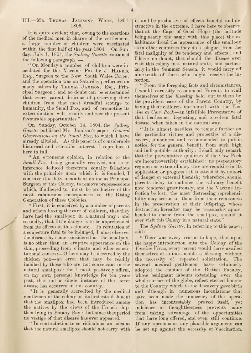 III.—Mr. Thomas Jamison’s Work, 1804- 1809. It is quite evident that, owing to the exertions of the medical men in charge of the settlement, a large number of children were vaccinated within the first half of the year 1804. On Sun¬ day, July 1, 1804, the Sydney Gazette contaiued the following paragraph :— “ On Monday a number of children were in¬ oculated for the Vaccine Pox by J. Harris, Esq., Surgeon to the New South Wales Corps : and the operation was on Saturday performed on many others by Thomas Jamison, Esq., Prin¬ cipal Surgeon : and no doubt can be entertained that every parent desirous of preserving their children from that most dreadful scourge to humanity, the Small Pox, and of promoting its extermination, will readily embrace the present favourable opportunities.” On Sunday, October 14, 1804, the Sydney Gazette published Mr. Jamison’s paper, General Observations on the Small Pox, to which I have already alluded. As this paper is of considerable historical and scientific interest I reproduce it here in full. “ An erroneous opinion, in relation to the Small Pox, being generally received, and as an inference deduced therefrom equally fallacious with the principle upon which it is founded, I conceive it a duty incumbent on me as Principal Surgeon of this Colony, to remove prepossessions which, if adhered to, must be productive of the most calamitous consequences to the Rising Generation of these Colonies. u First, it is conceived by a number of parents and others having the care of children, that they have had the small-pox in a natural way : and secondly, that little danger is to be apprehended from its effects in this climate. In refutation of a conjecture fatal to be indulged, I must observe, the disease by some considered as the smallpox, is no other than an eruptive appearance on the skin, proceeding from climate and other consti¬ tutional causes :—Others may be deceived by the chicken pox—an error that may be readily imbibed by those who are not conversant in the natural smallpox; for I most positively affirm, on my own personal knowledge for ten years past, that not a single instance of the latter disease has occurred in this country. “ It is generally accredited by the medical gentlemen of the colony on its first establishment that the smallpox had been introduced among the natives by the crews of the French ships then lying in Botany Bay ; but since that period no vestige of that disease has ever appeared. u In contradiction to so ridiculous an idea as that the natural smallpox should not carry with it, and be productive of effects baneful and de¬ structive in the extreme, I have here to observe that at the Cape of Good Hope (the latitude being nearly the same with this place) the in¬ habitants dread the appearance of the smallpox as in other countries they do a plague, from the fatal malignity of its tendency and effects : and I have no doubt, that should the disease ever visit this colony in a natural state, and particu- larlv in the Summer Season, it would carrv off «/ nine-tenths of those who might receive the in¬ fection. “ From the foregoing facts and circumstances, I would earnestly recommend Parents to avail themselves of the blessing held out to them by the provident care of the Parent Country, by having their children inoculated with the Vac¬ cine or Cow Pock—an infallible Preventative of that loathsome, disgusting, and too-often fatal disease, when taken in the natural way. “ It is almost needless to remark further on the particular virtues and properties of a dis¬ covery, announced and recommended to public notice, for the general benefit, from such high and indisputable authority : I shall only remark that the preventative qualities of the Cow Pock are incontrovertibly established : no pteparatory regimen or extraordinary care are requisite in its application or progress : it is attended by no sort of danger or external blemish; wherefore, should parents delay to embrace the salutary benefit now tendered gratuitously, and the Vaccine In¬ fection be lost, the most distressing repreliensi- bility may accrue to them from their remissness in the preservation of their Offspring, whose destruction hereafter may be reasonably appre¬ hended to ensue from the smallpox, should it ever visit this Colony in a natural state.” The Sydney Gazette, in referring to this paper, said: — “ There was every reason to hope, that upon the happy introduction into the Colony of the Vaccine Virus, every parent would have availed themselves of so inestimable a blessing without the necessity of repeated solicitation. The several medical gentlemen have sedulously adopted the conduct of the British Faculty, whose benignant labours extending over the whole surface of the globe, reflect eternal honour to the Country which to the discovery gave birth and although in numerous inoculations that have been made the innocency of the opera¬ tion has incontestably proved itself, yet indolence or thoughtlessness prevents many from taking advantage of the opportunities that have long offered, and even still continue. If any specious or any plausible argument can be set up against the necessity of Vaccination,