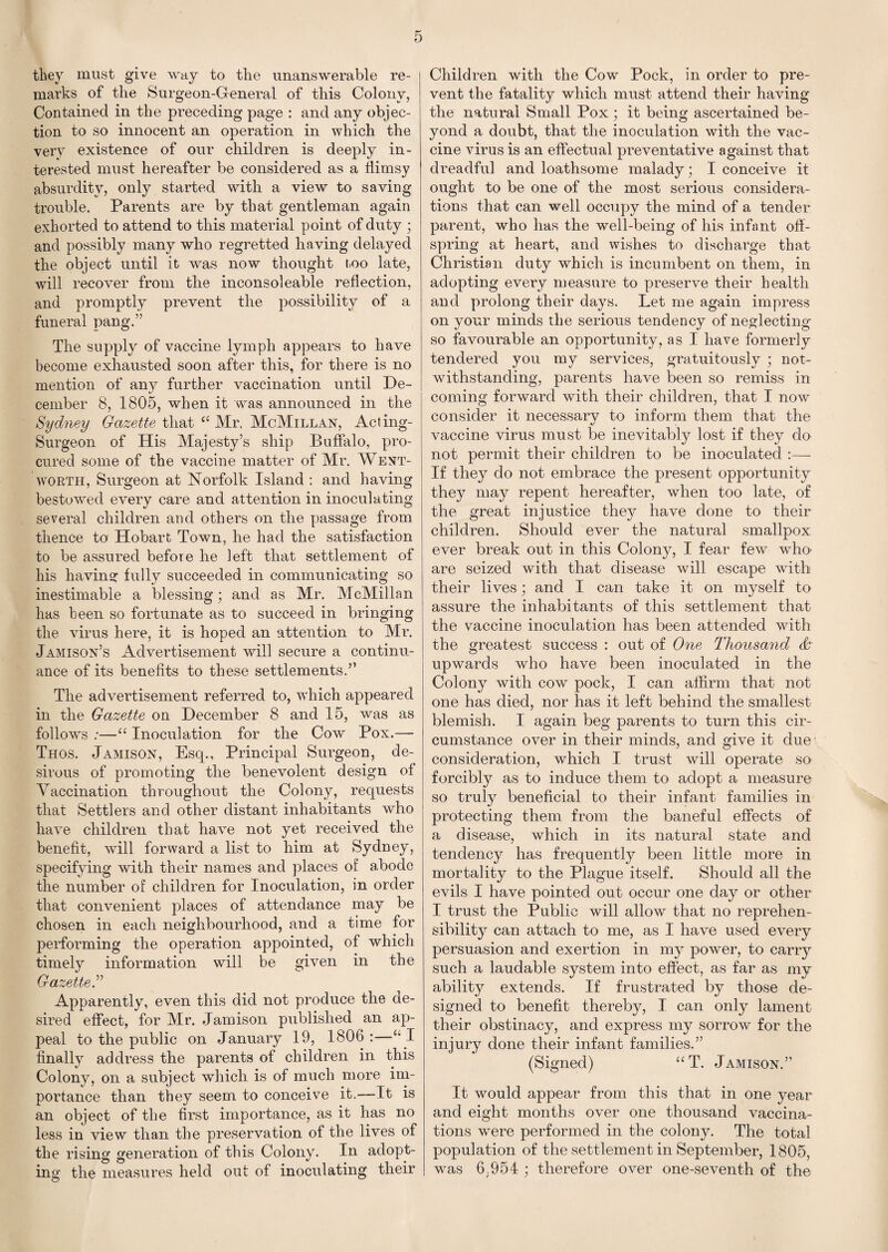 they must give way to the unanswerable re¬ marks of the Surgeon-General of this Colony, Contained in the preceding page : and any objec¬ tion to so innocent an operation in which the very existence of our children is deeply in¬ terested must hereafter be considered as a flimsy absurdity, only started with a view to saving trouble. Parents are by that gentleman again exhorted to attend to this material point of duty ; and possibly many who regretted having delayed the object until it was now thought too late, will recover from the inconsoleable reflection, and promptly prevent the possibility of a funeral pang.” The supply of vaccine lymph appears to have become exhausted soon after this, for there is no mention of any further vaccination until De¬ cember 8, 1805, when it was announced in the Sydney Gazette that “ Mr, McMillan, Acting- Surgeon of His Majesty’s ship Buffalo, pro¬ cured some of the vaccine matter of Mr. Went¬ worth, Surgeon at Norfolk Island : and having bestowed every care and attention in inoculating several children and others on the passage from thence to Hobart Town, he had the satisfaction to be assured before he left that settlement of his having fully succeeded in communicating so inestimable a blessing; and as Mr. McMillan has been so fortunate as to succeed in bringing the virus here, it is hoped an attention to Mr. Jamison’s Advertisement will secure a continu¬ ance of its benefits to these settlements.” The advertisement referred to, which appeared in the Gazette on December 8 and 15, was as follows ;—“ Inoculation for the Cow Pox.— Thos. Jamison, Esq., Principal Surgeon, de¬ sirous of promoting the benevolent design of Vaccination throughout the Colony, requests that Settlers and other distant inhabitants who have children that have not yet received the benefit, will forward a list to him at Sydney, specifying with their names and places of abode the number of children for Inoculation, in order that convenient places of attendance may be chosen in each neighbourhood, and a time for performing the operation appointed, of which timely information will be given in the Gazette.” Apparently, even this did not produce the de¬ sired effect, for Mr. Jamison published an ap¬ peal to the public on January 19, 1806 :—I finally address the parents of children in this Colony, on a subject which is of much more im¬ portance than they seem to conceive it.—It is an object of the first importance, as it has no less in view than the preservation of the lives of the rising generation of this Colony. In adopt¬ ing the measures held out of inoculating their Children with the Cow Pock, in order to pre¬ vent the fatality which must attend their having the natural Small Pox; it being ascertained be¬ yond a doubt, that the inoculation with the vac¬ cine virus is an effectual preventative against that dreadful and loathsome malady; I conceive it ought to be one of the most serious considera¬ tions that can well occupy the mind of a tender parent, who has the well-being of his infant off¬ spring at heart, and wishes to discharge that Christian duty which is incumbent on them, in adopting every measure to preserve their health and prolong their days. Let me again impress on your minds the serious tendency of neglecting so favourable an opportunity, as I have formerly tendered you my services, gratuitously ; not¬ withstanding, parents have been so remiss in coming forward with their children, that I now consider it necessary to inform them that the vaccine virus must be inevitably lost if they do not permit their children to be inoculated :— If they do not embrace the present opportunity they may repent hereafter, when too late, of the great injustice they have done to their children. Should ever the natural smallpox ever break out in this Colony, I fear few who' are seized with that disease will escape with their lives; and I can take it on myself to assure the inhabitants of this settlement that the vaccine inoculation has been attended with the greatest success : out of One Thousand & upwards who have been inoculated in the Colony with cow pock, I can affirm that not one has died, nor has it left behind the smallest blemish. I again beg parents to turn this cir¬ cumstance over in their minds, and give it due consideration, which I trust will operate so forcibly as to induce them to adopt a measure so truly beneficial to their infant families in protecting them from the baneful effects of a disease, which in its natural state and tendency has frequently been little more in mortality to the Plague itself. Should all the evils I have pointed out occur one day or other I trust the Public will allow that no reprehen- sibility can attach to me, as I have used every persuasion and exertion in my power, to carry such a laudable system into effect, as far as my ability extends. If frustrated by those de¬ signed to benefit thereby, I can only lament their obstinacy, and express my sorrow for the injury done their infant families.” (Signed) “T. Jamison.” It would appear from this that in one year and eight months over one thousand vaccina¬ tions wTere performed in the colony. The total population of the settlement in September, 1805, was 6.954 ; therefore over one-seventh of the