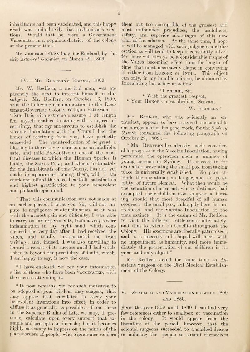 inhabitants had been vaccinated, and this happy result was undoubtedly due to Jamison’s exer¬ tions. Would that he were a Government Yaccinator in a populous district of the colony at the present time ! Mr. Jamison left Sydney for England, by the ship Admiral Gambler, on March 29, 1809. IY.—Mr. Redfern’s Report, 1809. Mr. W. Redfern, a medical man, was ap¬ parently the next to interest himself in this subject. Mr. Redfern, on October 16, 1809, sent the following communication to the Lieu¬ tenant-Governor, Colonel William Patterson :— “ Sir, It is with extreme pleasure I at length feel myself enabled to state, with a degree of certainty, that my endeavours to establish the vaccine Inoculation with the Yirus I had the honor of receiving from you, have perfectly succeeded. The re-introduction of so great a blessing to the rising generation, as an infallible, safe, and mild Preventive of one of the most fatal diseases to which the Human Species is liable, the Small Pox; and which, fortunatelv for the Inhabitants of this Colony, has not yet made its appearance among them, will, I am confident, afford the most heartfelt satisfaction and highest gratification to your benevolent and philanthropic mind. “ That this communication was not made at an earlier period, I trust you, Sir, will not im¬ pute to negligence or disinclination, as it was with the utmost pain and difficulty, I was able to carry on my experiments, from a very severe inflammation in my right hand, which com¬ menced the very day after I had received the virus, and totally incapacitated me from writing : and, indeed, I was also unwilling to hazard a report of its success until I had estab¬ lished it beyond the possibility of doubt, which, I am happy to say, is now the case. “ I have enclosed, Sir, for your information a list of those who have been vaccinated, with the success attending it. “ It now remains, Sir, for such measures to be adopted as your wisdom may suggest, that may appear best calculated to carry your benevolent intentions into effect, in order to diffuse it as generally as possible From those in the Superior Ranks of Life, we may, I pre¬ sume, calculate upon every support that ex¬ ample and precept can furnish; but it becomes highly necessary to impress on the minds of the poorer orders of people, whose ignorance renders them but too susceptible of the grossest and most unfounded prejudices, the usefulness, safety, and superior advantages of this new plan of Inoculation. At the same time, I hope it will be managed with such judgment and dis¬ cretion as will tend to keep it constantly alive : for there will always be a considerable risque of the Yirus becoming effete from the length of time that must necessarily elapse in conveying it either from Europe or India. This object can only, in my humble opinion, be obtained by Inoculating but a few at a time. “ I remain, Sir, “ With the greatest respect, “ Your Honor’s most obedient Servant, “W. Redfern.” Mr. Redfern, who was evidently an en¬ thusiast, appears to have received considerable encouragement in his good work, for the Sydney Gazette contained the following paragraph on October 29, 1809 : — “ Mr. Redfern has already made consider¬ able progress in the Yaccine Inoculation, having performed the operation upon a number of young persons in Sydney. Its success in for ever after preventing the small pox from taking place is universally established. No pain at¬ tends the operation; no danger, and no possi¬ bility of future blemish. What then would be the sensation of a parent, whose obstinacy had exempted their children from so great a bless¬ ing, should that most dreadful of all human scourges, the small pox, unhappily here be in¬ troduced, and the Yaccine Inoculation at the time extinct ! It is the design of Mr. Redfern to visit the different settlements alternately, and thus to extend its benefits throughout the Colony. His exertions are liberally patronised ; and it is sincerely to be hoped will meet with no impediment, as humanity, and more imme¬ diately the preservation of our children is its great and only object.” Mr. Redfern acted for some time as As¬ sistant Surgeon on the Civil Medical Establish¬ ment of the Colony. Y.—Smallpox and Yaccination between 1809 and 1830. From the year 1809 until 1830 I can find very few references either to smallpox or vaccination in the colony. It would appear from the literature of the period, however, that the colonial surgeons succeeded to a marked degree in inducing the people to submit themselves