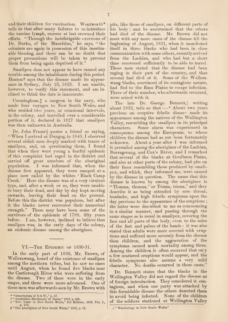 and their children for vaccination. Wentworth* * * § tells us that after many failures to re-introduce the vaccine lymph, success at last crowned their efforts. “ Through the indefatigable exertions of Dr. Burke, of the Mauritius,” he says, “ the colonists are again in possession of this inestim¬ able blessing, and there can be no doubt that proper precautions will be taken to prevent them from being again deprived of it.” Smallpox does not appear to have caused any trouble among the inhabitants during this period. Heatont says that the disease made its appear¬ ance in Sydney, July 25, 1825. I am unable, however, to verify this statement, and am in¬ clined to think the date is inaccurate. Cunningham,£ a surgeon in the navy, who made four voyages to New South Wales, and who resided two years, at occasional intervals, in the colony, and travelled over a considerable portion of it, declared in 1827 that smallpox was then unknown in Australia. Dr. John Frazer § quotes a friend as saying, “ When I arrived at Dungog, in 1840,1 observed several oldish men deeply marked with traces of smallpox, and, on questioning them, I found that when they were young a fearful epidemic of this complaint had raged in the district and carried off great numbers of the aboriginal population. I was informed that, when the disease first appeared, they were camped at a place now called by the whites ‘ Black Camp Creek.’ Here tlie disease was of a very virulent type, and, after a week or so, they were unable to bury their dead, and day by day kept moving onwards, leaving their dead on the ground. Before this the district was populous, but after it the blacks never recovered their numerical strength.” These may have been some of the survivors of the epidemic of 1789, fifty years before. I am, however, inclined to believe that smallpox was, in the early days of the colony, an endemic disease among the aborigines. YI.—The Epidemic of 1830-31. In the early part of 1830, Mr. Brown, of Wallerawang, heard of the existence of smallpox among the northern tribes, but he saw no cases until August, when he found five blacks near the Castlereagh River who were suffering from the disease. Two of these were in the early stages, and three were more advanced. One of these men was afterwards seen by Mr. Brown with * “Description of N.S.W.,” p. 57. t “ Australian Dictionary of Dates,” 1879, p. 259. + “Two Years in New South Wales,” 3rd Edition, 1828, Vol. I., p. 171. § “The Aborigines of New South Wales,” 1892, p. G2. pits, like those of smallpox, on different parts of his body ; and he ascertained that the others had died of the disease. Mr. Brown did not meet with any more cases of the disease till the beginning of August, 1831, when it manifested itself in three blacks who had been in close communication with some others, recently arrived from the Lachlan, and who had but a short time recovered sufficiently to be able to travel These men stated that the disease had been raging in their part of the country, and that several had died of it. Some of the Wallera¬ wang blacks, convinced of its contagious nature, had fled to the Emu Plains to escape infection. Three of their number, who afterwards returned, were seized with it. The late Dr. George Bennett, |j writing about 1832, tells us that :—“ About two years previous an eruptive febrile disease made its appearance among the natives of the Wellington Valley, resembling the smallpox in its principal characters. Some alarm was experienced in consequence among the Europeans, to whose children the disease had as yet been fortunately unknown. About a year after I was informed it prevailed among the aborigines of the Lachlan, Burragorang, and Cox’s River, and I remarked that several of the blacks at Goulburn Plains, and also at other parts of the colony, had pits on their faces resembling those produced by small¬ pox, and which, they informed me, were caused by the disease in question. The name that this disease is known by among the aborigines is “ Thunna, thunna,” or Tunna, tunna,” and they describe it as being attended by sore throat, headache, and high febrile symptoms upon the day previous to the appearance of the eruptions ; the latter were described to me as commencing in a similar manner, and passing through the same stages as is usual in smallpox, covering the face and all parts of the body, even to the soles of the feet and palms of the hands : it was also stated that adults were more covered with erup¬ tions and suffered more severely from the disease than children, and the aggravation of the symptoms caused much mortality among them. Among the children it often occurred that only a few scattered eruptions would appear, and the febrile symptoms also assume a very mild character. No deaths occurred in these cases.” Dr. Bennett states that the blacks in the Wellington Valley did not regard the disease as of foreign introduction. They considered it con¬ tagious, and when one party was attacked by this formidable disease the others deserted them to avoid being infected. None of the children of the soldiers stationed at Wellington Valley || “Wanderings in New Soutli Wales.”