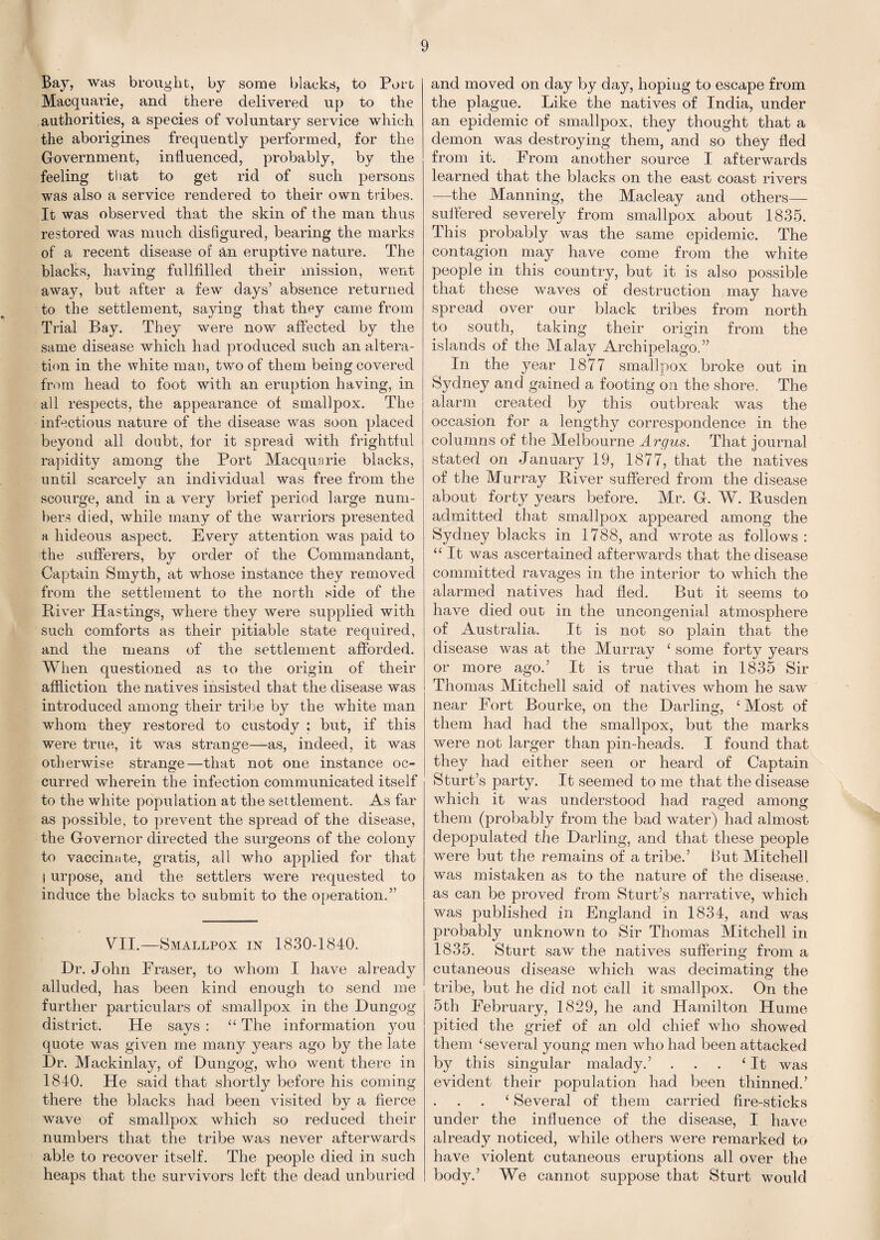 Bay, was brought, by some blacks, to Port Macquarie, and there delivered up to the authorities, a species of voluntary service which the aborigines frequently performed, for the Government, influenced, probably, by the feeling that to get rid of such persons was also a service rendered to their own tribes. It was observed that the skin of the man thus restored was much disfigured, bearing the marks of a recent disease of an eruptive nature. The blacks, having fullfilled their mission, went away, but after a few days’ absence returned to the settlement, saying that they came from Trial Bay. They were now affected by the same disease which had produced such an altera¬ tion in the white man, two of them being covered from head to foot with an eruption having, in all respects, the appearance of smallpox. The infectious nature of the disease was soon placed beyond all doubt, for it spread with frightful rapidity among the Port Macquarie blacks, until scarcely an individual was free from the scourge, and in a very brief period large num¬ bers died, while many of the warriors presented a hideous aspect. Every attention was paid to the sufferers, by order of the Commandant, Captain Smyth, at whose instance they removed from the settlement to the north side of the River Hastings, where they were supplied with such comforts as their pitiable state required, and the means of the settlement afforded. When questioned as to the origin of their affliction the natives insisted that the disease was introduced among their tribe by the white man whom they restored to custody ; but, if this were true, it was strange—as, indeed, it was otherwise strange—that not one instance oc¬ curred wherein the infection communicated itself to the white population at the settlement. As far as possible, to prevent the spread of the disease, the Governor directed the surgeons of the colony to vaccinate, gratis, all who applied for that I urpose, and the settlers were requested to induce the blacks to submit to the operation.” VII.—Smallpox in 1830-1840. Dr. John Fraser, to whom I have already alluded, has been kind enough to send me further particulars of smallpox in the Dungog district. He says : “ The information you quote was given me many years ago by the late Dr. Mackinlay, of Dungog, who went there in 1840. He said that shortly before his coming there the blacks had been visited by a fierce wave of smallpox which so reduced their numbers that the tribe was never afterwards able to recover itself. The people died in such heaps that the survivors left the dead unburied and moved on day by day, hoping to escape from the plague. Like the natives of India, under an epidemic of smallpox, they thought that a demon was destroying them, and so they fled from it. From another source I afterwards learned that the blacks on the east coast rivers —the Manning, the Macleay and others— sulfered severely from smallpox about 1835. This probably was the same epidemic. The contagion may have come from the white people in this country, but it is also possible that these waves of destruction may have spread over our black tribes from north to south, taking their origin from the islands of the Malay Archipelago.” In the year 1877 smallpox broke out in Sydney and gained a footing on the shore. The alarm created by this outbreak was the occasion for a lengthy correspondence in the columns of the Melbourne Argus. That journal stated on January 19, 1877, that the natives of the Murray River suffered from the disease about forty years before. Mr. G. W. Rusden admitted that smallpox appeared among the Sydney blacks in 1788, and wrote as follows : “ It was ascertained afterwards that the disease committed ravages in the interior to which the alarmed natives had fled. But it seems to have died out in the uncongenial atmosphere of Australia. It is not so plain that the disease was at the Murray ‘ some forty years or more ago.’ It is true that in 1835 Sir Thomas Mitchell said of natives whom he saw near Fort Bourke, on the Darling, ‘Most of them had had the smallpox, but the marks were not larger than pin-heads. I found that they had either seen or heard of Captain Sturt’s party. It seemed to me that the disease which it was understood had raged among them (probably from the bad water) had almost depopulated the Darling, and that these people were but the remains of a tribe.’ But Mitchell was mistaken as to the nature of the disease, as can be proved from Sturt’s narrative, which was published in England in 1834, and was probably unknown to Sir Thomas Mitchell in 1835. Sturt saw the natives suffering from a cutaneous disease which was decimating the tribe, but he did not call it smallpox. On the 5th February, 1829, he and Hamilton Hume pitied the grief of an old chief who showed them ‘several young men who had been attacked by this singular malady.’ . . . ‘It was evident their population had been thinned.’ ‘ Several of them carried fire-sticks under the influence of the disease, I have already noticed, while others were remarked to have violent cutaneous eruptions all over the body.’ We cannot suppose that Sturt would