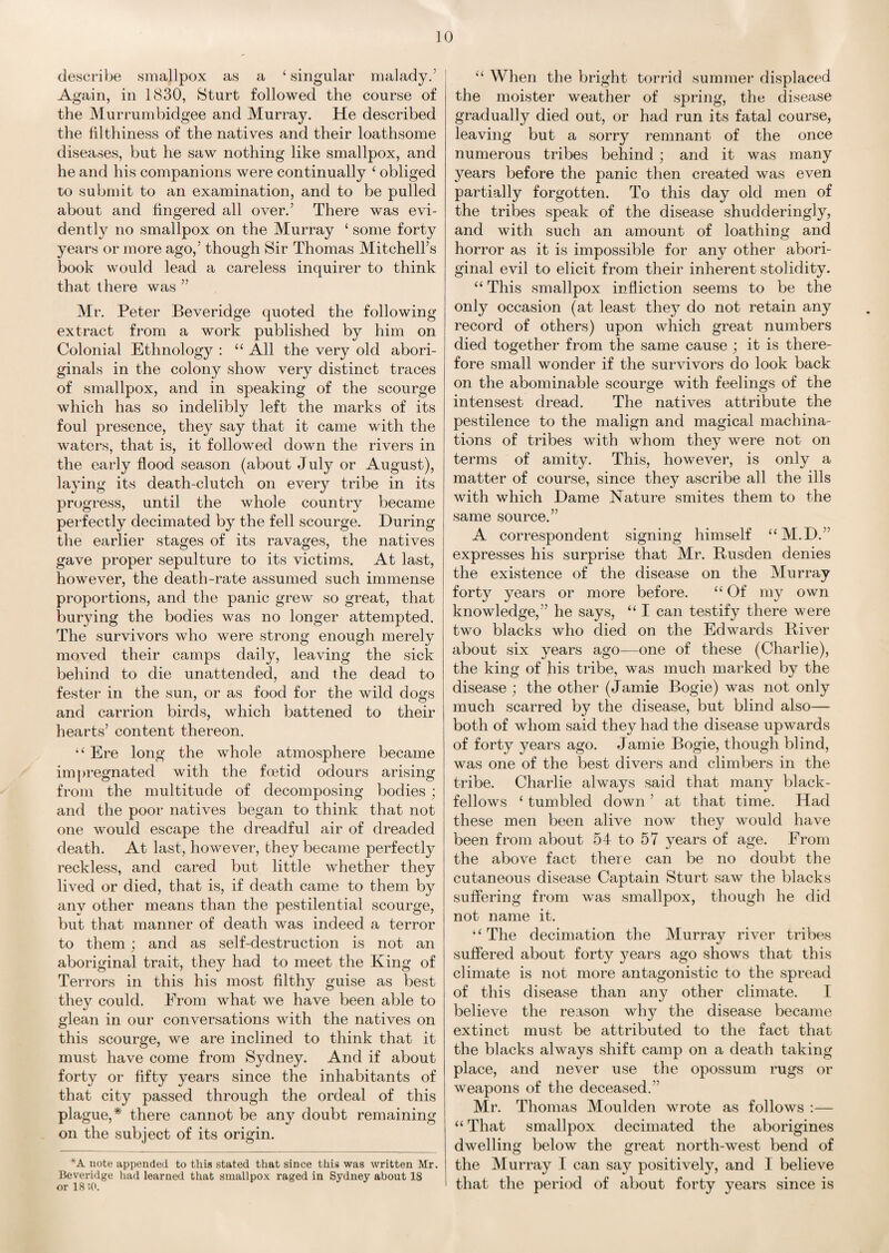 describe smallpox as a £ singular malady.' Again, in 1830, Sturt followed the course of the Murrumbidgee and Murray. He described the filthiness of the natives and their loathsome diseases, but he saw nothing like smallpox, and he and his companions were continually ‘ obliged to submit to an examination, and to be pulled about and fingered all over.’ There was evi¬ dently no smallpox on the Murray ‘ some forty years or more ago,’ though Sir Thomas Mitchell’s book would lead a careless inquirer to think that there was ” Mr. Peter Beveridge quoted the following extract from a work published by him on Colonial Ethnology : “ All the very old abori¬ ginals in the colony show very distinct traces of smallpox, and in speaking of the scourge which has so indelibly left the marks of its foul presence, they say that it came with the waters, that is, it followed down the rivers in the early flood season (about July or August), laying its death-clutch on every tribe in its progress, until the whole country became perfectly decimated by the fell scourge. During the earlier stages of its ravages, the natives gave proper sepulture to its victims. At last, however, the death-rate assumed such immense proportions, and the panic grew so great, that burying the bodies was no longer attempted. The survivors who were strong enough merely moved their camps daily, leaving the sick behind to die unattended, and the dead to fester in the sun, or as food for the wild dogs and carrion birds, which battened to their hearts’ content thereon. “ Ere long the whole atmosphere became impregnated with the foetid odours arising from the multitude of decomposing bodies; and the poor natives began to think that not one would escape the dreadful air of dreaded death. At last, however, they became perfectly reckless, and cared but little whether they lived or died, that is, if death came to them by any other means than the pestilential scourge, but that manner of death was indeed a terror to them; and as self-destruction is not an aboriginal trait, they had to meet the King of Terrors in this his most filthy guise as best they could. From what we have been able to glean in our conversations with the natives on this scourge, we are inclined to think that it must have come from Sydney. And if about forty or fifty years since the inhabitants of that city passed through the ordeal of this plague,* there cannot be any doubt remaining on the subject of its origin. *A note appended to this stated that since this was written Mr. Beveridge had learned that smallpox raged in Sydney about 18 or 18 SO. “ When the bright torrid summer displaced the moister weather of spring, the disease gradually died out, or had run its fatal course, leaving but a sorry remnant of the once numerous tribes behind ; and it was many years before the panic then created was even partially forgotten. To this day old men of the tribes speak of the disease shudderingly, and with such an amount of loathing and horror as it is impossible for any other abori¬ ginal evil to elicit from their inherent stolidity. “ This smallpox infliction seems to be the only occasion (at least they do not retain any record of others) upon which great numbers died together from the same cause ; it is there¬ fore small wonder if the survivors do look back on the abominable scourge with feelings of the intensest dread. The natives attribute the pestilence to the malign and magical machina¬ tions of tribes with whom they were not on terms of amity. This, however, is only a matter of course, since they ascribe all the ills with which Dame Nature smites them to the same source.” A correspondent signing himself “M.D.” expresses his surprise that Mr. Rusden denies the existence of the disease on the Murray forty years or more before. “ Of my own knowledge,” he says, “ I can testify there were two blacks who died on the Edwards River about six years ago—one of these (Charlie), the king of his tribe, was much marked by the disease ; the other (Jamie Bogie) was not only much scarred by the disease, but blind also— both of whom said they had the disease upwards of forty years ago. Jamie Bogie, though blind, was one of the best divers and climbers in the tribe. Charlie always said that many black- fellows ‘ tumbled down ’ at that time. Had these men been alive now they would have been from about 54 to 57 years of age. From the above fact there can be no doubt the cutaneous disease Captain Sturt saw the blacks suffering from was smallpox, though he did not name it. u The decimation the Murray river tribes suffered about forty years ago shows that this climate is not more antagonistic to the spread of this disease than any other climate. I believe the reason why the disease became extinct must be attributed to the fact that the blacks always shift camp on a death taking place, and never use the opossum rugs or weapons of the deceased.” Mr. Thomas Moulden wrote as follows :— “ That smallpox decimated the aborigines dwelling below the great north-west bend of the Murray I can say positively, and I believe that the period of about forty years since is