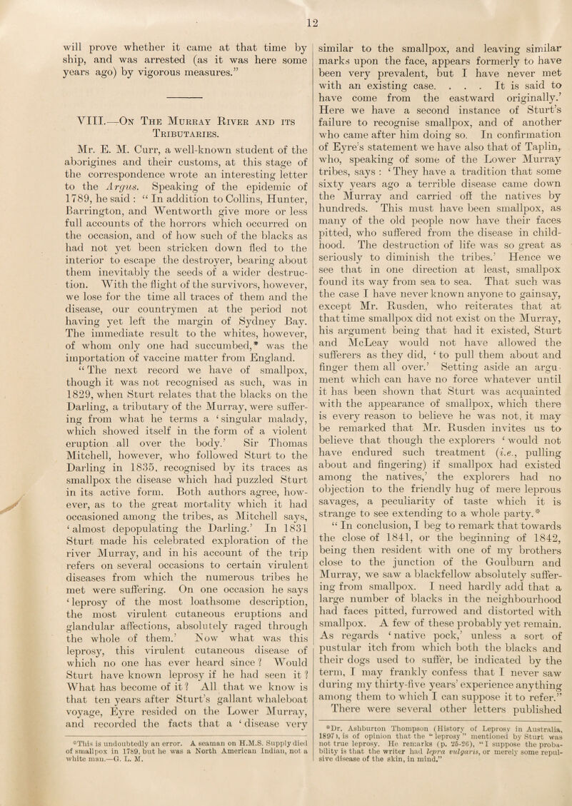 will prove whether it came at that time by ship, and was arrested (as it was here some years ago) by vigorous measures.” VIII.-—On The Murray River and its Tributaries. Mr. E. M. Curr, a well-known student of the aborigines and their customs, at this stage of the correspondence wrote an interesting letter to the Argus. Speaking of the epidemic of 1789, he said : “ In addition to Collins, Hunter, Barrington, and Wentworth give more or less full accounts of the horrors which occurred on the occasion, and of how such of the blacks as had not yet been stricken down fled to the interior to escape the destroyer, bearing about them inevitably the seeds of a wider destruc¬ tion. With the flight of the survivors, however, we lose for the time all traces of them and the disease, our countrymen at the period not having yet left the margin of Sydney Bay. The immediate result to the whites, however, of whom only one had succumbed,* was the importation of vaccine matter from England. “ The next record we have of smallpox, though it was not recognised as such, was in 1829, when Sturt relates that the blacks on the Darling, a tributary of the Murray, were suffer¬ ing from what he terms a £ singular malady, which showed itself in the form of a violent eruption all over the body.’ Sir Thomas Mitchell, however, who followed Sturt to the Darling in 1835, recognised by its traces as smallpox the disease which had puzzled Sturt in its active form. Both authors agree, how¬ ever, as to the great mortality which it had occasioned among the tribes, as Mitchell says, ‘almost depopulating the Darling.’ In 1831 Sturt made his celebrated exploration of the river Murray, and in his account of the trip refers on several occasions to certain virulent diseases from which the numerous tribes he met were suffering. On one occasion he says £ leprosy of the most loathsome description, the most virulent cutaneous eruptions and glandular affections, absolutely raged through the whole of them.’ Row what was this leprosy, this virulent cutaneous disease of which no one has ever heard since ? Would Sturt have known leprosy if he had seen it 1 What has become of it ? All that we know is that ten years after Sturt’s gallant whaleboat voyage, Eyre resided on the Lower Murray, and recorded the facts that a £ disease verv •j *This is undoubtedly an error. A seaman on H.M.S. Supply died of smallpox in 1789, but he was a North American Indian, not a white man.—G. L. M. similar to the smallpox, and leaving similar marks upon the face, appears formerly to have been very prevalent, but I have never met with an existing case. . . . It is said to have come from the eastward originally.’ Here we have a second instance of Sturt’s failure to recognise smallpox, and of another who came after him doing so. In confirmation of Eyre’s statement we have also that of Taplin, who, speaking of some of the Lower Murray tribes, says : £ They have a tradition that some sixty years ago a terrible disease came down the Murray and carried off the natives by hundreds. This must have been smallpox, as many of the old people now have their faces pitted, who suffered from the disease in child¬ hood. The destruction of life was so great as seriously to diminish the tribes.' Hence we see that in one direction at least, smallpox found its way from sea to sea. That such was the case I have never known anyone to gainsay, except Mr. Rusden, who reiterates that at that time smallpox did not exist on the Murray, his argument being that had it existed, Sturt and McLeay would not have allowed the sufferers as they did, £ to pull them about and finger them all over.’ Setting aside an argu¬ ment which can have no force whatever until it has been shown that Sturt was acquainted with the appearance of smallpox, which there is every reason to believe he was not, it may be remarked that Mr. Rusden invites us ta believe that though the explorers £ would not have endured such treatment (i.e., pulling about and fingering) if smallpox had existed among the natives,’ the explorers had no objection to the friendly hug of mere leprous savages, a peculiarity of taste which it is strange to see extending to a whole party.* ££ In conclusion, I beg to remark that towards the close of 1841, or the beginning of 1842, being then resident with one of my brothers close to the junction of the (foulburn and Murray, we saw a blackfellow absolutely suffer¬ ing from smallpox. I need hardly add that a large number of blacks in the neighbourhood had faces pitted, furrowed and distorted with smallpox. A few of these probably yet remain. As regards £ native pock,’ unless a sort of pustular itch from which both the blacks and their dogs used to suffer, be indicated by the term, I may frankly confess that I never saw during my thirty-five years’ experience anything among them to which I can suppose it to refer.” There were several other letters published *Dr. Ashburton Thompson (History of Leprosy in Australia, 1897), is of opinion that the “ leprosy ” mentioned by Sturt was not true leprosy. He remarks (p. *25-2(5), “I suppose the proba¬ bility is that the writer had lepra vulgaris, or merely some repul¬ sive disease of the skin, in mind.”