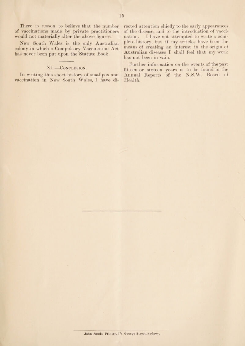 There is reason to believe that the number of vaccinations made by private practitioners would not materially alter the above figures. New South Wales is the only Australian colony in which a Compulsory Vaccination Act has never been put upon the Statute Book. XI.—Conclusion. In writing this short history of smallpox and vaccination in New South Wales, I have di¬ rected attention chiefiy to the early appearances of the disease, and to the introduction of vacci¬ nation. I have not attempted to write a com¬ plete history, but if my articles have been the means of creating an interest in the origin of Australian diseases I shall feel that my work has not been in vain. Further information on the events of the past fifteen or sixteen years is to be found in the Annual Reports of the N.S.W. Board of Health. Johu Sands, Printer, 374 George Street, Sydney.