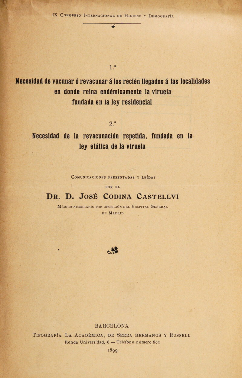 IX Congreso Internacional de Higiene y Demografía ¥ 1.a Necesidad de vacunar ú revacunar á los recién llegados á las localidades en donde reina endémicamente la viruela fundada en la ley residencial 2.a Necesidad de la revacunación repetida, fundada en la ley etática de la viruela Comunicaciones presentadas y leídas por EL Dr. D. José Codina Castellví Médico numerario por oposición del Hospital General de Madrid .Vi1' V,/> JlP'...'! •' v '- : ' - i o BARCELONA Tipografía. La Académica, de Berra hermanos y Russell Ronda Universidad, 6 —Teléfono número 861 1899