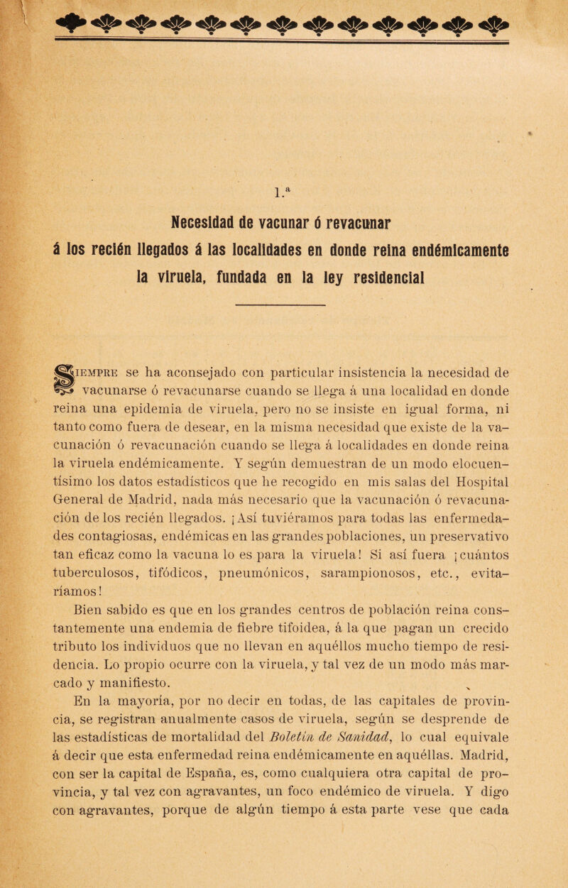 * »•• 1.a Necesidad de vacunar é revacunar á los recién llegados á las localidades en donde reina endémicamente la viruela, fundada en la ley residencial §iempre se ha aconsejado con particular insistencia la necesidad de vacunarse ó revacunarse cuando se llega á una localidad en donde reina una epidemia de viruela, pero no se insiste en igmal forma, ni tanto como fuera de desear, en la misma necesidad que existe de la va¬ cunación ó revacunación cuando se llega á localidades en donde reina la viruela endémicamente. Y según demuestran de un modo elocuen¬ tísimo los datos estadísticos que he recogido en mis salas del Hospital General de Madrid, nada más necesario que la vacunación ó revacuna¬ ción de los recién llegados. ¡Así tuviéramos para todas las enfermeda¬ des contagiosas, endémicas en las grandes poblaciones, un preservativo tan eficaz como la vacuna lo es para la viruela! Si así fuera ¡cuántos tuberculosos, tifódicos, pneumónicos, sarampionosos, etc., evita¬ ríamos ! Bien sabido es que en los grandes centros de población reina cons¬ tantemente una endemia de fiebre tifoidea, á la que pagan un crecido tributo los individuos que no llevan en aquéllos mucho tiempo de resi¬ dencia. Lo propio ocurre con la viruela, y tal vez de un modo más mar¬ cado y manifiesto. En la mayoría, por no decir en todas, de las capitales de provin¬ cia, se registran anualmente casos de viruela, según se desprende de las estadísticas de mortalidad del Boletín de Sanidad, lo cual equivale á decir que esta enfermedad reina endémicamente en aquéllas. Madrid, con ser la capital de España, es, como cualquiera otra capital de pro¬ vincia, y tal vez con agravantes, un foco endémico de viruela. Y dig’o con agravantes, porque de algún tiempo á esta parte vese que cada