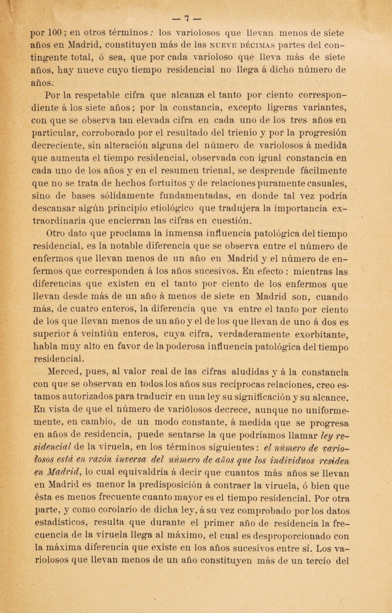 por 100; en otros términos: los variolosos que llevan menos de siete años en Madrid, constituyen más de las nueve décimas partes del con¬ tingente total, ó sea, que por cada varioloso que lleva más de siete años, hay nueve cuyo tiempo residencial no llega á dicho número de años. Por la respetable cifra que alcanza el tanto por ciento correspon¬ diente á los siete años; por la constancia, excepto ligeras variantes, con que se observa tan elevada cifra en cada uno de los tres años en particular, corroborado por el resultado del trienio y por la progresión decreciente, sin alteración alguna del número de variolosos á medida que aumenta el tiempo residencial, observada con igual constancia en cada uno de los años y en el resumen trienal, se desprende fácilmente que no se trata de hechos fortuitos y de relaciones puramente casuales, sino de bases sólidamente fundamentadas, en donde tal vez podría descansar algún principio etiológico que tradujera la importancia ex¬ traordinaria que encierran las cifras en cuestión. Otro dato que proclama la inmensa influencia patológica del tiempo residencial, es la notable diferencia que se observa entre el número de enfermos que llevan menos de un año en Madrid y el número de en¬ fermos que corresponden á los años sucesivos. En efecto : mientras las diferencias que existen en el tanto por ciento de los enfermos que llevan desde más de un año á menos de siete en Madrid son, cuando más, de cuatro enteros, la diferencia que va entre el tanto por ciento de los que llevan menos de un año y el de los que llevan de uno á dos es superior á veintiún enteros, cuya cifra, verdaderamente exorbitante, habla muy alto en favor de la poderosa influencia patológica del tiempo residencial. Merced, pues, al valor real de las cifras aludidas y á la constancia con que se observan en todos los años sus recíprocas relaciones, creo es¬ tamos autorizados para traducir en una ley su significación y su alcance. En vista de que el número de variolosos decrece, aunque no uniforme¬ mente, en cambio, de un modo constante, á medida que se progresa en años de residencia, puede sentarse la que podríamos llamar ley re¬ sidencial de la viruela, en los términos siguientes : el número de vario¬ losos está en razón inversa del número de años que los individuos residen en Madrid, lo cual equivaldría á decir que cuantos más años se llevan en Madrid es menor la predisposición á contraer la viruela, ó bien que ésta es menos frecuente cuanto mayor es el tiempo residencial. Por otra parte, y como corolario de dicha ley, ásu vez comprobado por los datos estadísticos, resulta que durante el primer año de residencia la fre¬ cuencia de la viruela llega al máximo, el cual es desproporcionado con la máxima diferencia que existe en los años sucesivos entre sí. Los va¬ riolosos que llevan menos de un año constituyen más de un tercio del