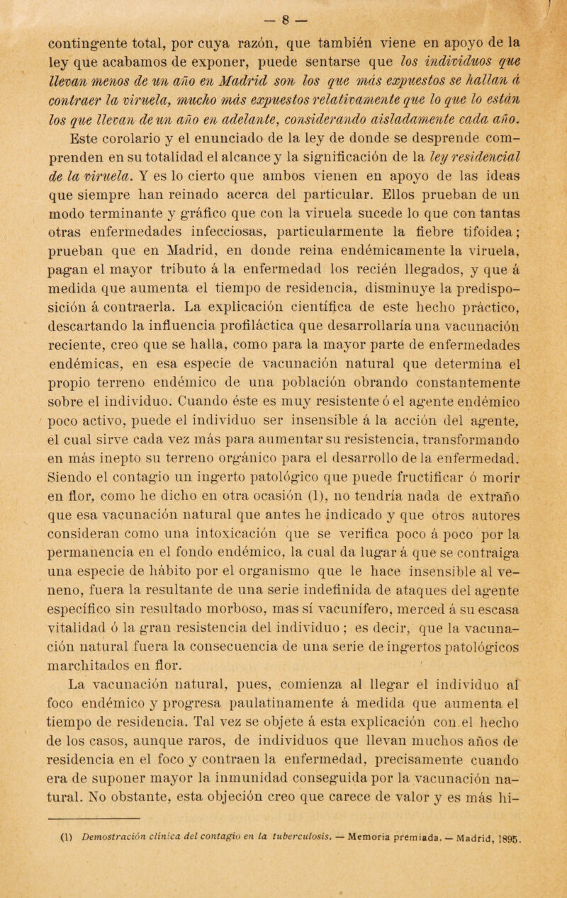 contingente total, por cuya razón, que también viene en apoyo de la ley que acabamos de exponer, puede sentarse que los individuos (¿no llevan menos de un año en Madrid son los que más expuestos se hallan á contraer la viruela, mucho mas expuestos relativamente que lo que lo están los que llevan de un año en adelante, considerando aisladamente cada año. Este corolario y el enunciado de la ley de donde se desprende com¬ prenden en su totalidad el alcance y la significación de la ley residencial de la viruela. Y es lo cierto que ambos vienen en apoyo de las ideas que siempre han reinado acerca del particular. Ellos prueban de un modo terminante y gráfico que con la viruela sucede lo que con tantas otras enfermedades infecciosas, particularmente la fiebre tifoidea; prueban que en Madrid, en donde reina endémicamente la viruela, pagan el mayor tributo á la enfermedad los recién llegados, y que á medida que aumenta el tiempo de residencia, disminuye la predispo¬ sición á contraería. La explicación científica de este hecho práctico, descartando la influencia profiláctica que desarrollaría una vacunación reciente, creo que se halla, como para la mayor parte de enfermedades endémicas, en esa especie de vacunación natural que determina el propio terreno endémico de una población obrando constantemente sobre el individuo. Cuando éste es muy resistente ó el agente endémico poco activo, puede el individuo ser insensible á la acción del agente, el cual sirve cada vez más para aumentar su resistencia, transformando en más inepto su terreno orgánico para el desarrollo de la enfermedad. Siendo el contagio un ingerto patológico que puede fructificar ó morir en flor, como he dicho en otra ocasión (1), no tendría nada de extraño que esa vacunación natural que antes he indicado y que otros autores consideran como una intoxicación que se verifica poco á poco por la permanencia en el fondo endémico, la cual da lugar á que se contraíga una especie de hábito por el organismo que le hace insensible al ve¬ neno, fuera la resultante de una serie indefinida de ataques del agente específico sin resultado morboso, mas sí vacunífero, merced á su escasa vitalidad ó la gran resistencia del individuo ; es decir, que la vacuna¬ ción natural fuera la consecuencia de una serie de ingertos patológicos marchitados en flor. La vacunación natural, pues, comienza al llegar el individuo al foco endémico y progresa paulatinamente á medida que aumenta el tiempo de residencia. Tal vez se objete á esta explicación con el hecho de los casos, aunque raros, de individuos que llevan muchos años de residencia en el foco y contraen la enfermedad, precisamente cuando era de suponer mayor la inmunidad conseguida por la vacunación na¬ tural. No obstante, esta objeción creo que carece de valor y es más hi- (i) Demostración clínica del contagio en la tuberculosis. — Memoria premiada. — Madrid, 1895.
