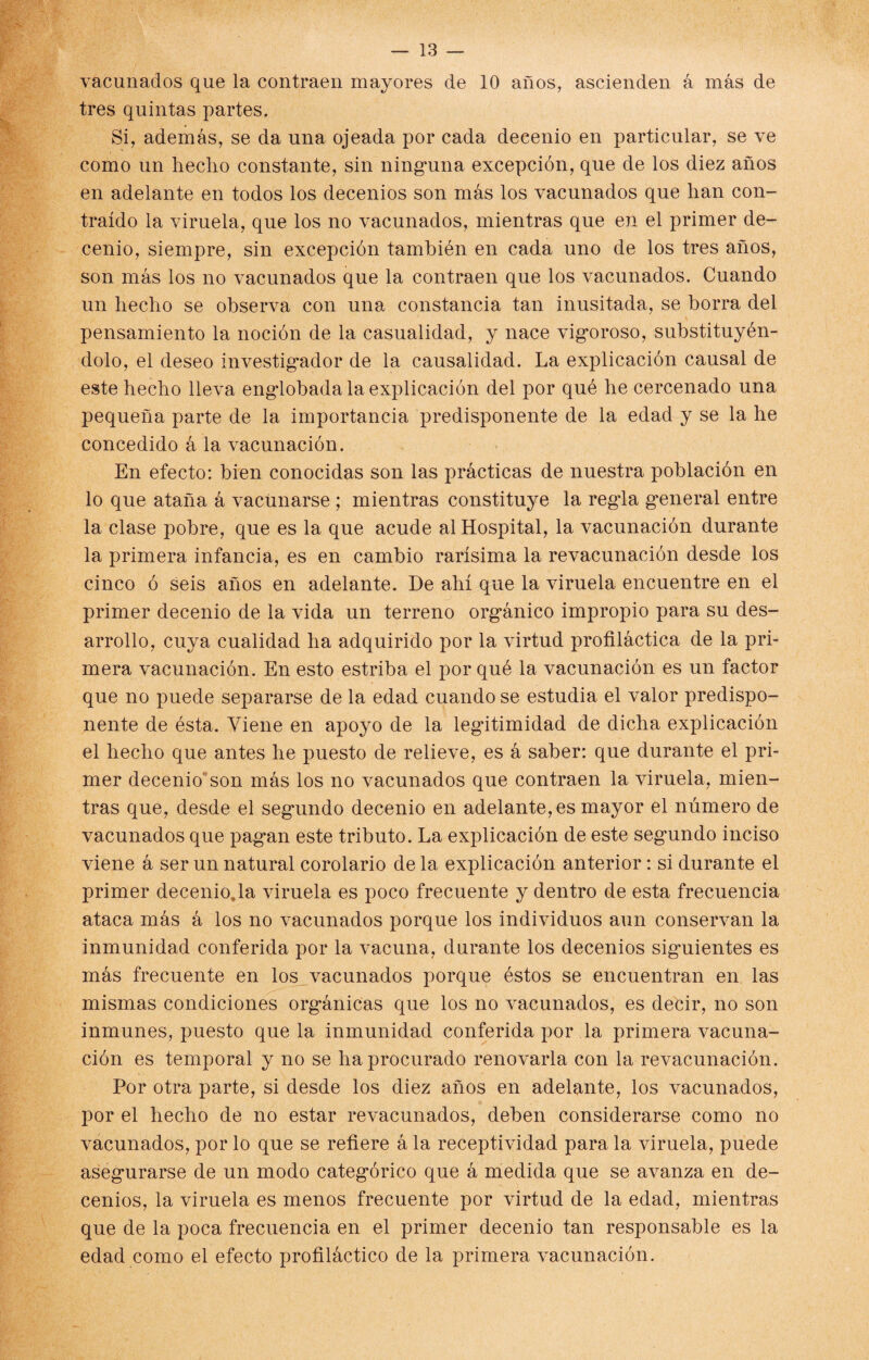 vacunados que la contraen mayores de 10 años, ascienden á más de tres quintas partes. Si, además, se da una ojeada por cada decenio en particular, se ve como un hecho constante, sin ninguna excepción, que de los diez años en adelante en todos los decenios son más los vacunados que han con¬ traído la viruela, que los no vacunados, mientras que en el primer de¬ cenio, siempre, sin excepción también en cada uno de los tres años, son más los no vacunados que la contraen que los vacunados. Cuando un hecho se observa con una constancia tan inusitada, se horra del pensamiento la noción de la casualidad, y nace vigoroso/substituyén¬ dolo, el deseo investigador de la causalidad. La explicación causal de este hecho lleva engdohada la explicación del por qué he cercenado una pequeña parte de la importancia predisponente de la edad y se la he concedido á la vacunación. En efecto: bien conocidas son las prácticas de nuestra población en lo que ataña á vacunarse ; mientras constituye la regla general entre la clase pobre, que es la que acude al Hospital, la vacunación durante la primera infancia, es en cambio rarísima la revacunación desde los cinco ó seis años en adelante. De ahí que la viruela encuentre en el primer decenio de la vida un terreno orgánico impropio para su des¬ arrollo, cuya cualidad ha adquirido por la virtud profiláctica de la pri¬ mera vacunación. En esto estriba el por qué la vacunación es un factor que no puede separarse de la edad cuando se estudia el valor predispo¬ nente de ésta. Viene en apoyo de la legitimidad de dicha explicación el hecho que antes he puesto de relieve, es á saber: que durante el pri¬ mer decenio' son más los no vacunados que contraen la viruela, mien¬ tras que, desde el segundo decenio en adelante, es mayor el número de vacunados que pagan este tributo. La explicación de este segundo inciso viene á ser un natural corolario de la explicación anterior: si durante el primer decenioja viruela es poco frecuente y dentro de esta frecuencia ataca más á los no vacunados porque los individuos aun conservan la inmunidad conferida por la vacuna, durante los decenios siguientes es más frecuente en los vacunados porque éstos se encuentran en las mismas condiciones orgánicas que los no vacunados, es decir, no son inmunes, puesto que la inmunidad conferida por la primera vacuna¬ ción es temporal y no se ha procurado renovarla con la revacunación. Por otra parte, si desde los diez años en adelante, los vacunados, por el hecho de no estar revacunados, deben considerarse como no vacunados, por lo que se refiere á la receptividad para la viruela, puede asegurarse de un modo categórico que á medida que se avanza en de¬ cenios, la viruela es menos frecuente por virtud de la edad, mientras que de la poca frecuencia en el primer decenio tan responsable es la edad como el efecto profiláctico de la primera vacunación.