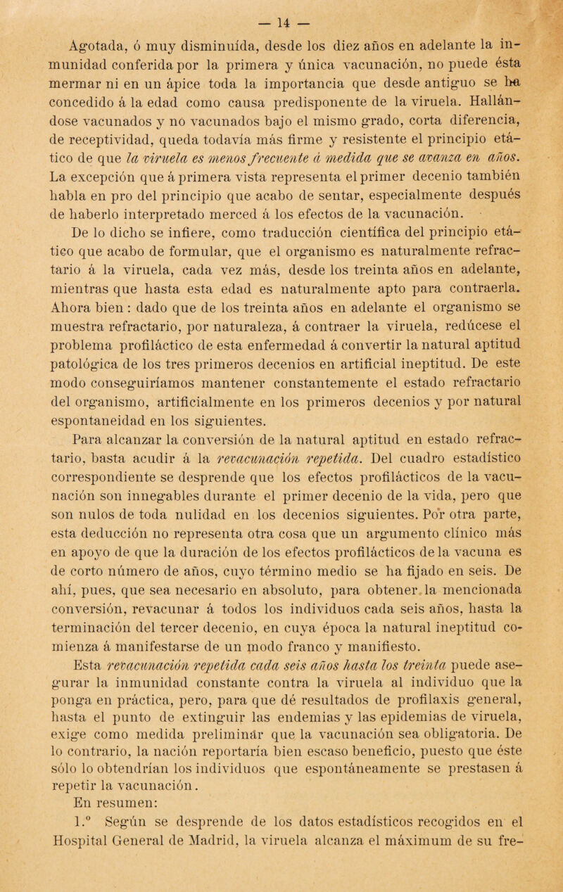 Agotada, ó muy disminuida, desde los diez años en adelante la in¬ munidad conferida por la primera y única vacunación, no puede ésta mermar ni en un ápice toda la importancia que desde antiguo se ha concedido á la edad como causa predisponente de la viruela. Hallán¬ dose vacunados y no vacunados bajo el mismo grado, corta diferencia, de receptividad, queda todavía más firme y resistente el principio etá- tico de que la viruela es menos frecuente á medida que se avanza en años. La excepción que á primera vista representa el primer decenio también habla en pro del principio que acabo de sentar, especialmente después de haberlo interpretado merced á los efectos de la vacunación. De lo dicho se infiere, como traducción científica del principio etá- tico que acabo de formular, que el organismo es naturalmente refrac¬ tario á la viruela, cada vez más, desde los treinta años en adelante, mientras que hasta esta edad es naturalmente apto para contraería. Ahora bien : dado que de los treinta años en adelante el organismo se muestra refractario, por naturaleza, á contraer la viruela, redúcese el problema profiláctico de esta enfermedad á convertir la natural aptitud patológica de los tres primeros decenios en artificial ineptitud. De este modo conseguiríamos mantener constantemente el estado refractario del organismo, artificialmente en los primeros decenios y por natural espontaneidad en los siguientes. Para alcanzar la conversión de la natural aptitud en estado refrac¬ tario, basta acudir á la revacunación repetida. Del cuadro estadístico correspondiente se desprende que los efectos profilácticos de la vacu¬ nación son innegables durante el primer decenio de la vida, pero que son nulos de toda nulidad en los decenios siguientes. Por otra parte, esta deducción no representa otra cosa que un arg'umento clínico más en apoyo de que la duración de los efectos profilácticos de la vacuna es de corto número de años, cuyo término medio se ha fijado en seis. De ahí, pues, que sea necesario en absoluto, para obtener la mencionada conversión, revacunar á todos los individuos cada seis años, hasta la terminación del tercer decenio, en cuya época la natural ineptitud co¬ mienza á manifestarse de un modo franco y manifiesto. Esta revacunación repetida cada seis años hasta los treinta puede ase¬ gurar la inmunidad constante contra la viruela al individuo que la ponga en práctica, pero, para que dé resultados de profilaxis general, hasta el punto de extinguir las endemias y las epidemias de viruela, exige como medida preliminar que la vacunación sea obligatoria. De lo contrario, la nación reportaría bien escaso beneficio, puesto que éste sólo lo obtendrían los individuos que espontáneamente se prestasen á repetir la vacunación. En resumen: l.° Según se desprende de los datos estadísticos recogidos en el Hospital General de Madrid, la viruela alcanza el máximum de su fre-