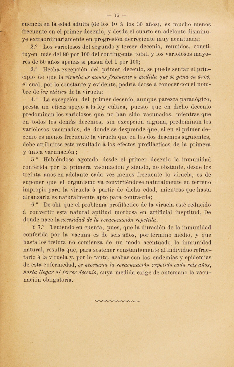 cuenciaen la edad adulta (de los 10 á los 30 años), es mucho menos frecuente en el primer decenio, y desde el cuarto en adelante disminu¬ ye extraordinariamente en progresión decreciente muy acentuada; 2. ° Los variolosos del segundo y tercer decenio, reunidos, consti¬ tuyen más del 80 por 100 del contingente total, y los variolosos mayo¬ res de 50 años apenas si pasan del 1 por 100; 3. ° Hecha excepción del primer decenio, se puede sentar el prin¬ cipio de que la viruela es menos frecuente d medida que se gana en años, el cual, por lo constante y evidente, podría darse á conocer con el nom¬ bre de ley etdtica de la viruela; 4. ° La excepción del primer decenio, aunque parezca paradógico, presta un eficaz apoyo á la ley etática, puesto que en dicho decenio predominan los variolosos que no han sido vacunados, mientras que en todos los demás decenios, sin excepción alguna, predominan los variolosos vacunados, de donde se desprende que, si en el primer de¬ cenio es menos frecuente la viruela que en los dos deeenios siguientes, dehe atribuirse este resultado á los efectos profilácticos de la primera y única vacunación; 5. ° Habiéndose agiotado desde el primer decenio la inmunidad conferida por la primera vacunación y siendo, no obstante, desde los treinta años en adelante cada vez menos frecuente la viruela, es de suponer que el organismo va convirtiéndose naturalmente en terreno impropio para la viruela á partir de dicha edad, mientras que hasta alcanzarla es naturalmente apto para contraería; 6. ° De ahí que el problema profiláctico de la viruela esté reducido á convertir esta natural aptitud morbosa en artificial ineptitud. De donde nace la necesidad de la revacunación repetida. Y 7.° Teniendo en cuenta, pues, que la duración de la inmunidad conferida por la vacuna es de seis años, por término medio, y que hasta los treinta no comienza de un modo acentuado, la inmunidad natural, resulta que, para sostener constantemente al individuo refrac¬ tario á la viruela y, por lo tanto, acabar con las endemias y epidemias de esta enfermedad, es necesaria la revacunación repetida cada seis años, hasta llegar al tercer decenio, cuya medida exige de antemano la vacu¬ nación obligatoria.