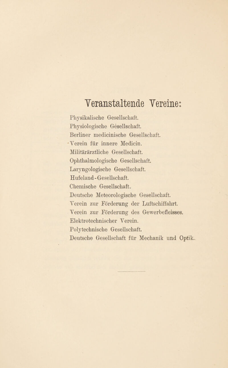 YeranstalteMe Vereine •. Physikalische Gesellschaft. Physiologische Gesellschaft. Berliner medicinische Gesellschaft. 'Yerein für innere Medicin. Militärärztliche Gesellschaft. Ophthalmologische Gesellschaft. Laryngologische Gesellschaft. Hufeland - G esellschaft. Chemische Gesellschaft. Deutsche Meteorologische Gesellschaft. Yerein zur Förderung der Luftschiffahrt. Yerein zur Förderung des Gewerbefleisses. Elektrotechnischer Yerein. Polytechnische Gesellschaft. Deutsche Gesellschaft für Mechanik und Optik.,