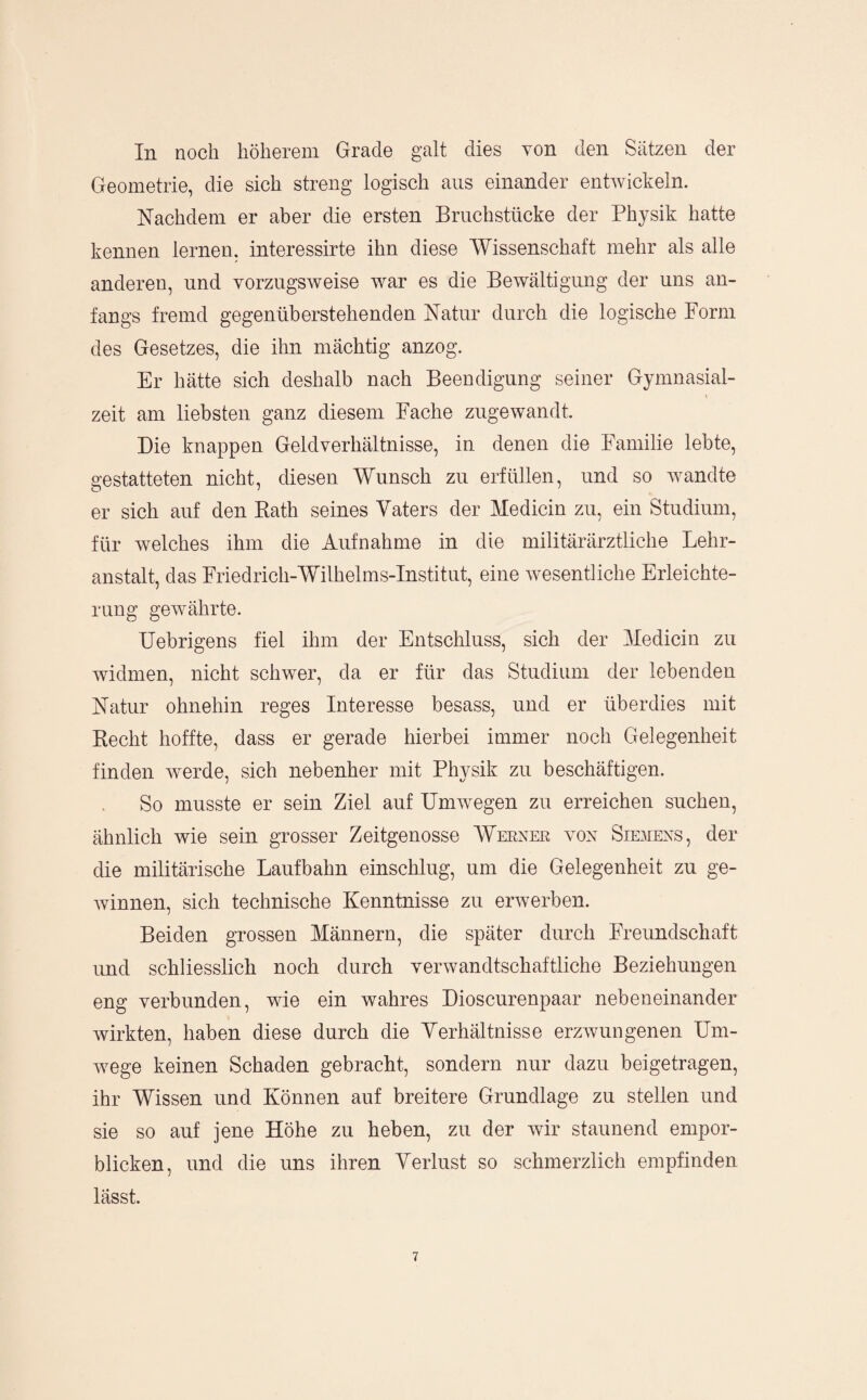 In noch höherem Grade galt dies von den Sätzen der Geometrie, die sich streng logisch aus einander entwickeln. Nachdem er aber die ersten Bruchstücke der Physik hatte kennen lernen, interessirte ihn diese Wissenschaft mehr als alle anderen, und vorzugsweise war es die Bewältigung der uns an¬ fangs fremd gegenüberstehenden Natur durch die logische Form des Gesetzes, die ihn mächtig anzog. Er hätte sich deshalb nach Beendigung seiner Gymnasial- zeit am liebsten ganz diesem Fache zugewandt. Die knappen Geldverhältnisse, in denen die Familie lebte, gestatteten nicht, diesen Wunsch zu erfüllen, und so wandte er sich auf den Eath seines Vaters der Medicin zu, ein Studium, für welches ihm die Aufnahme in die militärärztliche Lehr¬ anstalt, das Friedrich-Wilhelms-Institut, eine wesentliche Erleichte¬ rung gewährte. Uebrigens fiel ihm der Entschluss, sich der Medicin zu widmen, nicht schwer, da er für das Studium der lebenden Natur ohnehin reges Interesse besass, und er überdies mit Recht hoffte, dass er gerade hierbei immer noch Gelegenheit finden werde, sich nebenher mit Physik zu beschäftigen. So musste er sein Ziel auf Umwegen zu erreichen suchen, ähnlich wie sein grosser Zeitgenosse Werner von Siemens, der die militärische Laufbahn einschlug, um die Gelegenheit zu ge¬ winnen, sich technische Kenntnisse zu erAverben. Beiden grossen Männern, die später durch Freundschaft und schliesslich noch durch verwandtschaftliche Beziehungen eng verbunden, wie ein wahres Dioscurenpaar nebeneinander Avirkten, haben diese durch die Verhältnisse erzwungenen Um¬ wege keinen Schaden gebracht, sondern nur dazu beigetragen, ihr Wissen und Können auf breitere Grundlage zu stellen und sie so auf jene Höhe zu heben, zu der Avir staunend empor¬ blicken, und die uns ihren Verlust so schmerzlich empfinden lässt.